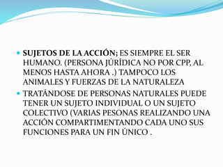  SUJETOS DE LA ACCIÓN; ES SIEMPRE EL SER
HUMANO. (PERSONA JÚRÍDICA NO POR CPP, AL
MENOS HASTA AHORA .) TAMPOCO LOS
ANIMALES Y FUERZAS DE LA NATURALEZA
 TRATÁNDOSE DE PERSONAS NATURALES PUEDE
TENER UN SUJETO INDIVIDUAL O UN SUJETO
COLECTIVO (VARIAS PESONAS REALIZANDO UNA
ACCIÓN COMPARTIMENTANDO CADA UNO SUS
FUNCIONES PARA UN FIN ÚNICO .
 