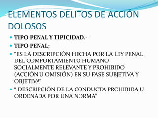 ELEMENTOS DELITOS DE ACCIÓN
DOLOSOS
 TIPO PENAL Y TIPICIDAD.-
 TIPO PENAL;
 “ES LA DESCRIPCIÓN HECHA POR LA LEY PENAL
DEL COMPORTAMIENTO HUMANO
SOCIALMENTE RELEVANTE Y PROHIBIDO
(ACCIÓN U OMISIÓN) EN SU FASE SUBJETIVA Y
OBJETIVA”
 “ DESCRIPCIÓN DE LA CONDUCTA PROHIBIDA U
ORDENADA POR UNA NORMA”
 