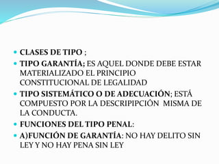  CLASES DE TIPO ;
 TIPO GARANTÍA; ES AQUEL DONDE DEBE ESTAR
MATERIALIZADO EL PRINCIPIO
CONSTITUCIONAL DE LEGALIDAD
 TIPO SISTEMÁTICO O DE ADECUACIÓN; ESTÁ
COMPUESTO POR LA DESCRIPIPCIÓN MISMA DE
LA CONDUCTA.
 FUNCIONES DEL TIPO PENAL:
 A)FUNCIÓN DE GARANTÍA: NO HAY DELITO SIN
LEY Y NO HAY PENA SIN LEY
 