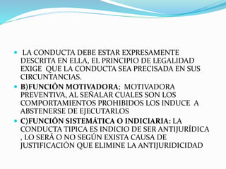  LA CONDUCTA DEBE ESTAR EXPRESAMENTE
DESCRITA EN ELLA, EL PRINCIPIO DE LEGALIDAD
EXIGE QUE LA CONDUCTA SEA PRECISADA EN SUS
CIRCUNTANCIAS.
 B)FUNCIÓN MOTIVADORA; MOTIVADORA
PREVENTIVA, AL SEÑALAR CUALES SON LOS
COMPORTAMIENTOS PROHIBIDOS LOS INDUCE A
ABSTENERSE DE EJECUTARLOS
 C)FUNCIÓN SISTEMÁTICA O INDICIARIA: LA
CONDUCTA TIPICA ES INDICIO DE SER ANTIJURÍDICA
, LO SERÁ O NO SEGÚN EXISTA CAUSA DE
JUSTIFICACIÓN QUE ELIMINE LA ANTIJURIDICIDAD
 