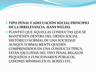  TIPO PENAL Y ADECUACIÓN SOCIAL.PRINCIPIO
DE LA IRRELEVANCIA. HANS WELZEL
 PLANTEÓ QUE AQUELLAS CONDUCTAS QUE SE
MANTIENEN DENTRO DEL ORDEN SOCIAL
HISTÓRICO NORMAL DE UNA SOCIEDAD
AUNQUE FORMALMENTE QUEDEN
COMPRENDIDOS EN UNA CONDUCTA TÍPICA,
ESTÁN EXCLUÍDAS DEL TIPO PENAL.REGALOS
PEQUEÑOS A FUNCIONARIOS PÚBLICOS,
LESIONES MÍNIMAS EN EL BOXEO ETC.
 