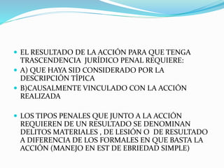  EL RESULTADO DE LA ACCIÓN PARA QUE TENGA
TRASCENDENCIA JURÍDICO PENAL REQUIERE:
 A) QUE HAYA SID CONSIDERADO POR LA
DESCRIPCIÓN TÍPICA
 B)CAUSALMENTE VINCULADO CON LA ACCIÓN
REALIZADA
 LOS TIPOS PENALES QUE JUNTO A LA ACCIÓN
REQUIEREN DE UN RESULTADO SE DENOMINAN
DELITOS MATERIALES , DE LESIÓN O DE RESULTADO
A DIFERENCIA DE LOS FORMALES EN QUE BASTA LA
ACCIÓN (MANEJO EN EST DE EBRIEDAD SIMPLE)
 