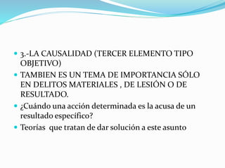  3.-LA CAUSALIDAD (TERCER ELEMENTO TIPO
OBJETIVO)
 TAMBIEN ES UN TEMA DE IMPORTANCIA SÓLO
EN DELITOS MATERIALES , DE LESIÓN O DE
RESULTADO.
 ¿Cuándo una acción determinada es la acusa de un
resultado específico?
 Teorías que tratan de dar solución a este asunto
 