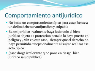 Comportamiento antijurídico
 No basta un comportamiento típico para estar frente a
un delito debe ser antijurídico y culpable
 Es antijurídico realmente haya lesionado el bien
jurídico objeto de protección penal o lo haya puesto en
peligro y , aún en este caso, siempre que el derecho no
haya permitido excepcionalmente al sujeto realizar ese
acto típico
 (caso droga irrelevante q no pone en riesgo bien
jurídico salud pública)
 