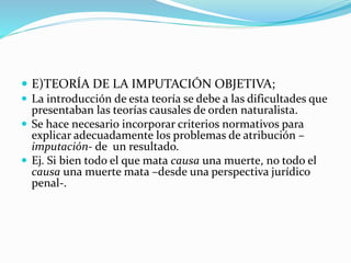  E)TEORÍA DE LA IMPUTACIÓN OBJETIVA;
 La introducción de esta teoría se debe a las dificultades que
presentaban las teorías causales de orden naturalista.
 Se hace necesario incorporar criterios normativos para
explicar adecuadamente los problemas de atribución –
imputación- de un resultado.
 Ej. Si bien todo el que mata causa una muerte, no todo el
causa una muerte mata –desde una perspectiva jurídico
penal-.
 