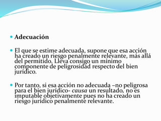  Adecuación
 El que se estime adecuada, supone que esa acción
ha creado un riesgo penalmente relevante, más allá
del permitido. Lleva consigo un mínimo
componente de peligrosidad respecto del bien
jurídico.
 Por tanto, si esa acción no adecuada –no peligrosa
para el bien jurídico- causa un resultado, no es
imputable objetivamente pues no ha creado un
riesgo jurídico penalmente relevante.
 