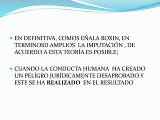 EN DEFINITIVA, COMOS EÑALA ROXIN, EN
TERMINOSD AMPLIOS LA IMPUTACIÓN , DE
ACUERDO A ESTA TEORÍA ES POSIBLE;
 CUANDO LA CONDUCTA HUMANA HA CREADO
UN PELÍGRO JURÍDICAMENTE DESAPROBADO Y
ESTE SE HA REALIZADO EN EL RESULTADO
 