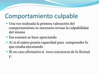 Comportamiento culpable
 Una vez realizada la primera valoración del
comportamiento es necesario revisar la culpabilidad
del mismo
 Ese examen se hace apreciando
 A) si el sujeto poseía capacidad para comprender lo
que estaba ejecutando
 B) en caso afirmativo si tuvo conciencia de la ilicitud
y;
 