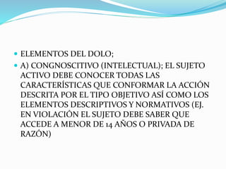  ELEMENTOS DEL DOLO;
 A) CONGNOSCITIVO (INTELECTUAL); EL SUJETO
ACTIVO DEBE CONOCER TODAS LAS
CARACTERÍSTICAS QUE CONFORMAR LA ACCIÓN
DESCRITA POR EL TIPO OBJETIVO ASÍ COMO LOS
ELEMENTOS DESCRIPTIVOS Y NORMATIVOS (EJ.
EN VIOLACIÓN EL SUJETO DEBE SABER QUE
ACCEDE A MENOR DE 14 AÑOS O PRIVADA DE
RAZÓN)
 
