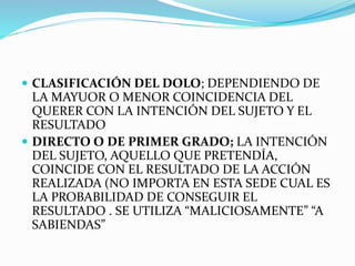  CLASIFICACIÓN DEL DOLO; DEPENDIENDO DE
LA MAYUOR O MENOR COINCIDENCIA DEL
QUERER CON LA INTENCIÓN DEL SUJETO Y EL
RESULTADO
 DIRECTO O DE PRIMER GRADO; LA INTENCIÓN
DEL SUJETO, AQUELLO QUE PRETENDÍA,
COINCIDE CON EL RESULTADO DE LA ACCIÓN
REALIZADA (NO IMPORTA EN ESTA SEDE CUAL ES
LA PROBABILIDAD DE CONSEGUIR EL
RESULTADO . SE UTILIZA “MALICIOSAMENTE” “A
SABIENDAS”
 