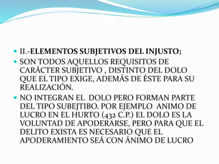  II.-ELEMENTOS SUBJETIVOS DEL INJUSTO;
 SON TODOS AQUELLOS REQUISITOS DE
CARÁCTER SUBJETIVO , DISTINTO DEL DOLO
QUE EL TIPO EXIGE, ADEMÁS DE ÉSTE PARA SU
REALIZACIÓN.
 NO INTEGRAN EL DOLO PERO FORMAN PARTE
DEL TIPO SUBEJTIBO. POR EJEMPLO ANIMO DE
LUCRO EN EL HURTO (432 C.P.) EL DOLO ES LA
VOLUNTAD DE APODERARSE, PERO PARA QUE EL
DELITO EXISTA ES NECESARIO QUE EL
APODERAMIENTO SEÁ CON ÁNIMO DE LUCRO
 
