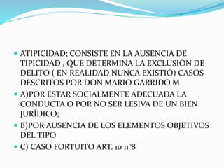  ATIPICIDAD; CONSISTE EN LA AUSENCIA DE
TIPICIDAD , QUE DETERMINA LA EXCLUSIÓN DE
DELITO ( EN REALIDAD NUNCA EXISTIÓ) CASOS
DESCRITOS POR DON MARIO GARRIDO M.
 A)POR ESTAR SOCIALMENTE ADECUADA LA
CONDUCTA O POR NO SER LESIVA DE UN BIEN
JURÍDICO;
 B)POR AUSENCIA DE LOS ELEMENTOS OBJETIVOS
DEL TIPO
 C) CASO FORTUITO ART. 10 n°8
 