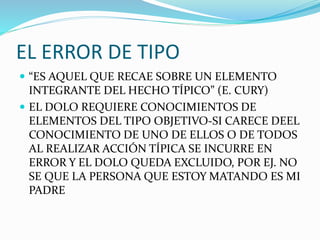 EL ERROR DE TIPO
 “ES AQUEL QUE RECAE SOBRE UN ELEMENTO
INTEGRANTE DEL HECHO TÍPICO” (E. CURY)
 EL DOLO REQUIERE CONOCIMIENTOS DE
ELEMENTOS DEL TIPO OBJETIVO-SI CARECE DEEL
CONOCIMIENTO DE UNO DE ELLOS O DE TODOS
AL REALIZAR ACCIÓN TÍPICA SE INCURRE EN
ERROR Y EL DOLO QUEDA EXCLUIDO, POR EJ. NO
SE QUE LA PERSONA QUE ESTOY MATANDO ES MI
PADRE
 