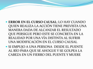  ERROR EN EL CURSO CAUSAL; LO HAY CUANDO
QUIEN REALIZA LA ACCIÓN TIENE PREVISTA UNA
MANERA DADA DE ALCANZAR EL RESULTADO
QUE PERSIGUE PERO ESTE SE CONCRETA EN LA
REALIDAD POR UNA VÍA DISTINTA AL SUFRIR
UNA MODIFICACIÓN EN EL CURSO CAUSAL
 SI EMPUJO A UNA PERSONA DESDE EL PUENTE
AL RÍO PARA QUE SE AHOGUE Y SE GOLPEA LA
CABEZA EN UN FIERRO DEL PUENTE Y MUERE
 
