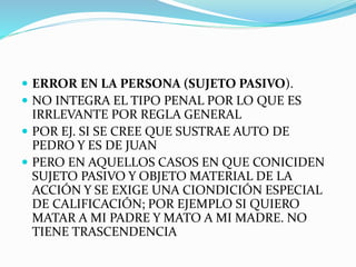  ERROR EN LA PERSONA (SUJETO PASIVO).
 NO INTEGRA EL TIPO PENAL POR LO QUE ES
IRRLEVANTE POR REGLA GENERAL
 POR EJ. SI SE CREE QUE SUSTRAE AUTO DE
PEDRO Y ES DE JUAN
 PERO EN AQUELLOS CASOS EN QUE CONICIDEN
SUJETO PASIVO Y OBJETO MATERIAL DE LA
ACCIÓN Y SE EXIGE UNA CIONDICIÓN ESPECIAL
DE CALIFICACIÓN; POR EJEMPLO SI QUIERO
MATAR A MI PADRE Y MATO A MI MADRE. NO
TIENE TRASCENDENCIA
 