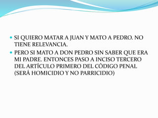  SI QUIERO MATAR A JUAN Y MATO A PEDRO. NO
TIENE RELEVANCIA.
 PERO SI MATO A DON PEDRO SIN SABER QUE ERA
MI PADRE. ENTONCES PASO A INCISO TERCERO
DEL ARTÍCULO PRIMERO DEL CÓDIGO PENAL
(SERÁ HOMICIDIO Y NO PARRICIDIO)
 