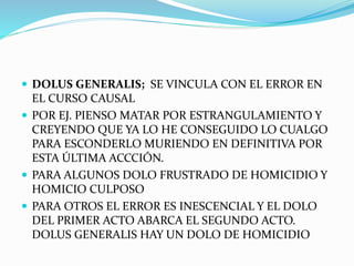  DOLUS GENERALIS; SE VINCULA CON EL ERROR EN
EL CURSO CAUSAL
 POR EJ. PIENSO MATAR POR ESTRANGULAMIENTO Y
CREYENDO QUE YA LO HE CONSEGUIDO LO CUALGO
PARA ESCONDERLO MURIENDO EN DEFINITIVA POR
ESTA ÚLTIMA ACCCIÓN.
 PARA ALGUNOS DOLO FRUSTRADO DE HOMICIDIO Y
HOMICIO CULPOSO
 PARA OTROS EL ERROR ES INESCENCIAL Y EL DOLO
DEL PRIMER ACTO ABARCA EL SEGUNDO ACTO.
DOLUS GENERALIS HAY UN DOLO DE HOMICIDIO
 