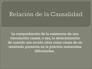 La comprobación de la existencia de una
vinculación causal, o sea, la determinación
de cuando una acción obra como causa de un
resultado, presenta en la práctica numerosas
dificultades.
 