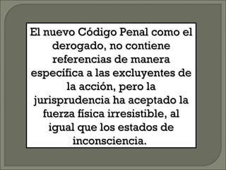 El nuevo Código Penal como elEl nuevo Código Penal como el
derogado, no contienederogado, no contiene
referencias de manerareferencias de manera
específica a las excluyentes deespecífica a las excluyentes de
la acción, pero lala acción, pero la
jurisprudencia ha aceptado lajurisprudencia ha aceptado la
fuerza física irresistible, alfuerza física irresistible, al
igual que los estados deigual que los estados de
inconsciencia.inconsciencia.
 
