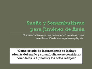 El sonambulismo es una enfermedad nerviosa o una
manifestación de neuropatía o epilepsia.
““Como estado de inconsciencia se incluyeComo estado de inconsciencia se incluye
además del sueño y sonambulismo se consideranademás del sueño y sonambulismo se consideran
como tales la hipnosis y los actos reflejos”como tales la hipnosis y los actos reflejos”
 