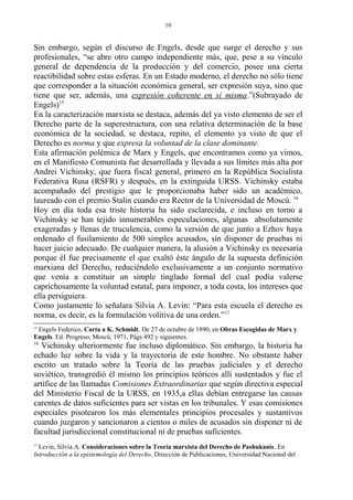 Sin embargo, según el discurso de Engels, desde que surge el derecho y sus
profesionales, “se abre otro campo independiente más, que, pese a su vínculo
general de dependencia de la producción y del comercio, posee una cierta
reactibilidad sobre estas esferas. En un Estado moderno, el derecho no sólo tiene
que corresponder a la situación económica general, ser expresión suya, sino que
tiene que ser, además, una expresión coherente en sí misma.”(Subrayado de
Engels)15
En la caracterización marxista se destaca, además del ya visto elemento de ser el
Derecho parte de la superestructura, con una relativa determinación de la base
económica de la sociedad, se destaca, repito, el elemento ya visto de que el
Derecho es norma y que expresa la voluntad de la clase dominante.
Esta afirmación polémica de Marx y Engels, que encontramos como ya vimos,
en el Manifiesto Comunista fue desarrollada y llevada a sus límites más alta por
Andrei Vichinsky, que fuera fiscal general, primero en la República Socialista
Federativa Rusa (RSFR) y después, en la extinguida URSS. Vichinsky estaba
acompañado del prestigio que le proporcionaba haber sido un académico,
laureado con el premio Stalin cuando era Rector de la Universidad de Moscú. 16
Hoy en día toda esa triste historia ha sido esclarecida, e incluso en torno a
Vichinsky se han tejido innumerables especulaciones, algunas absolutamente
exageradas y llenas de truculencia, como la versión de que junto a Ezhov haya
ordenado el fusilamiento de 500 simples acusados, sin disponer de pruebas ni
hacer juicio adecuado. De cualquier manera, la alusión a Vichinsky es necesaria
porque él fue precisamente el que exaltó éste ángulo de la supuesta definición
marxiana del Derecho, reduciéndolo exclusivamente a un conjunto normativo
que venía a constituir un simple tinglado formal del cual podía valerse
caprichosamente la voluntad estatal, para imponer, a toda costa, los intereses que
ella persiguiera.
Como justamente lo señalara Silvia A. Levin: “Para esta escuela el derecho es
norma, es decir, es la formulación volitiva de una orden.”17
15
Engels Federico, Carta a K. Schmidt. De 27 de octubre de 1890, en Obras Escogidas de Marx y
Engels. Ed. Progreso, Moscú, 1971, Págs 492 y siguientes.
16
Vichinsky ulteriormente fue incluso diplomático. Sin embargo, la historia ha
echado luz sobre la vida y la trayectoria de este hombre. No obstante haber
escrito un tratado sobre la Teoría de las pruebas judiciales y el derecho
soviético, transgredió él mismo los principios teóricos allí sustentados y fue el
artífice de las llamadas Comisiones Extraordinarias que según directiva especial
del Ministerio Fiscal de la URSS, en 1935,a ellas debían entregarse las causas
carentes de datos suficientes para ser vistas en los tribunales. Y esas comisiones
especiales pisotearon los más elementales principios procesales y sustantivos
cuando juzgaron y sancionaron a cientos o miles de acusados sin disponer ni de
facultad jurisdiccional constitucional ni de pruebas suficientes.
17
Levin, Silvia A. Consideraciones sobre la Teoría marxista del Derecho de Pashukanis. En
Introducción a la epistemología del Derecho. Dirección de Publicaciones, Universidad Nacional del
10
 