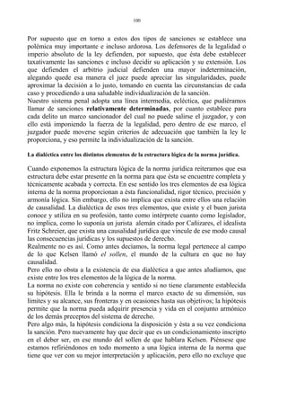 Por supuesto que en torno a estos dos tipos de sanciones se establece una
polémica muy importante e incluso ardorosa. Los defensores de la legalidad o
imperio absoluto de la ley defienden, por supuesto, que ésta debe establecer
taxativamente las sanciones e incluso decidir su aplicación y su extensión. Los
que defienden el arbitrio judicial defienden una mayor indeterminación,
alegando quede esa manera el juez puede apreciar las singularidades, puede
aproximar la decisión a lo justo, tomando en cuenta las circunstancias de cada
caso y procediendo a una saludable individualización de la sanción.
Nuestro sistema penal adopta una línea intermedia, ecléctica, que pudiéramos
llamar de sanciones relativamente determinadas, por cuanto establece para
cada delito un marco sancionador del cual no puede salirse el juzgador, y con
ello está imponiendo la fuerza de la legalidad, pero dentro de ese marco, el
juzgador puede moverse según criterios de adecuación que también la ley le
proporciona, y eso permite la individualización de la sanción.
La dialéctica entre los distintos elementos de la estructura lógica de la norma jurídica.
Cuando exponemos la estructura lógica de la norma jurídica reiteramos que esa
estructura debe estar presente en la norma para que ésta se encuentre completa y
técnicamente acabada y correcta. En ese sentido los tres elementos de esa lógica
interna de la norma proporcionan a ésta funcionalidad, rigor técnico, precisión y
armonía lógica. Sin embargo, ello no implica que exista entre ellos una relación
de causalidad. La dialéctica de esos tres elementos, que existe y el buen jurista
conoce y utiliza en su profesión, tanto como intérprete cuanto como legislador,
no implica, como lo suponía un jurista alemán citado por Cañizares, el idealista
Fritz Schreier, que exista una causalidad jurídica que vincule de ese modo causal
las consecuencias jurídicas y los supuestos de derecho.
Realmente no es así. Como antes decíamos, la norma legal pertenece al campo
de lo que Kelsen llamó el sollen, el mundo de la cultura en que no hay
causalidad.
Pero ello no obsta a la existencia de esa dialéctica a que antes aludíamos, que
existe entre los tres elementos de la lógica de la norma.
La norma no existe con coherencia y sentido si no tiene claramente establecida
su hipótesis. Ella le brinda a la norma el marco exacto de su dimensión, sus
límites y su alcance, sus fronteras y en ocasiones hasta sus objetivos; la hipótesis
permite que la norma pueda adquirir presencia y vida en el conjunto armónico
de los demás preceptos del sistema de derecho.
Pero algo más, la hipótesis condiciona la disposición y ésta a su vez condiciona
la sanción. Pero nuevamente hay que decir que es un condicionamiento inscripto
en el deber ser, en ese mundo del sollen de que hablara Kelsen. Piénsese que
estamos refiriéndonos en todo momento a una lógica interna de la norma que
tiene que ver con su mejor interpretación y aplicación, pero ello no excluye que
100
 