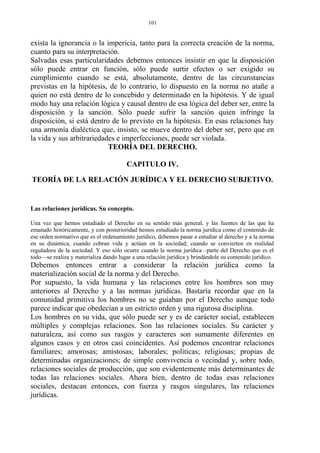 exista la ignorancia o la impericia, tanto para la correcta creación de la norma,
cuanto para su interpretación.
Salvadas esas particularidades debemos entonces insistir en que la disposición
sólo puede entrar en función, sólo puede surtir efectos o ser exigido su
cumplimiento cuando se está, absolutamente, dentro de las circunstancias
previstas en la hipótesis, de lo contrario, lo dispuesto en la norma no atañe a
quien no está dentro de lo concebido y determinado en la hipótesis. Y de igual
modo hay una relación lógica y causal dentro de esa lógica del deber ser, entre la
disposición y la sanción. Sólo puede sufrir la sanción quien infringe la
disposición, si está dentro de lo previsto en la hipótesis. En esas relaciones hay
una armonía dialéctica que, insisto, se mueve dentro del deber ser, pero que en
la vida y sus arbitrariedades e imperfecciones, puede ser violada.
TEORÍA DEL DERECHO.
CAPITULO IV.
TEORÍA DE LA RELACIÓN JURÍDICA Y EL DERECHO SUBJETIVO.
Las relaciones jurídicas. Su concepto.
Una vez que hemos estudiado el Derecho en su sentido más general, y las fuentes de las que ha
emanado históricamente, y con posterioridad hemos estudiado la norma jurídica como el contenido de
ese orden normativo que es el ordenamiento jurídico, debemos pasar a estudiar al derecho y a la norma
en su dinámica, cuando cobran vida y actúan en la sociedad; cuando se convierten en realidad
reguladora de la sociedad. Y eso sólo ocurre cuando la norma jurídica –parte del Derecho que es el
todo—se realiza y materializa dando lugar a una relación jurídica y brindándole su contenido jurídico.
Debemos entonces entrar a considerar la relación jurídica como la
materialización social de la norma y del Derecho.
Por supuesto, la vida humana y las relaciones entre los hombres son muy
anteriores al Derecho y a las normas jurídicas. Bastaría recordar que en la
comunidad primitiva los hombres no se guiaban por el Derecho aunque todo
parece indicar que obedecían a un estricto orden y una rigurosa disciplina.
Los hombres en su vida, que sólo puede ser y es de carácter social, establecen
múltiples y complejas relaciones. Son las relaciones sociales. Su carácter y
naturaleza, así como sus rasgos y caracteres son sumamente diferentes en
algunos casos y en otros casi coincidentes. Así podemos encontrar relaciones
familiares; amorosas; amistosas; laborales; políticas; religiosas; propias de
determinadas organizaciones; de simple convivencia o vecindad y, sobre todo,
relaciones sociales de producción, que son evidentemente más determinantes de
todas las relaciones sociales. Ahora bien, dentro de todas esas relaciones
sociales, destacan entonces, con fuerza y rasgos singulares, las relaciones
jurídicas.
101
 