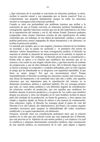 ¿ Qué relaciones de la sociedad se convierten en relaciones jurídicas, es decir,
reciben la sanción estatal y son amparadas por su fuerza coactiva? Esta es,
evidentemente una pregunta fundamental, porque no todas las relaciones
sociales se consagran como relaciones jurídicas.
Cuando se mira con profundidad este problema tenemos que arribar a la
conclusión de que el Estado convierte en relaciones jurídicas brindándole su
consagración, aquellas relaciones sociales que son de alta importancia a los fines
de la reproducción del sistema y con él, del mismo Estado. Entonces podemos
comprender cómo existen relaciones sociales de alta significación, de nobles
contenidos que, sin embargo, no son objeto de tratamiento jurídico, y otras que
podrían parecernos menos empapadas de alteza humanística o de altruismo, no
reciben la protección jurídica.
La amistad, por ejemplo, que es una singular y hermosa relación de los hombres
en sociedad, y que no puede ser sustituida y es portadora ella misma de
altísimos valores humanísticos, no tiene consagración jurídica; el Derecho no
sanciona ni atiende la situación de inconsecuencia en la amistad, ni siquiera la
traición entre amigos. Sin embargo, el Derecho presta toda su consideración y
brinda todo su apoyo a la relación que establecen dos personas que no se
conocen, a las cuales no une ningún vínculo ético, y que han suscrito un contrato
de compraventa, y uno de ellos defrauda al otro. Ahí el Derecho llega con toda
su fuerza a proteger al comprador o vendedor defraudado, pero no mira siquiera
al amigo que ha abandonado en su desgracia, con ingratitud reprobable, al que
fuera su mejor amigo.? Por qué esa inconsistencia ética? Porque
lamentablemente el Derecho no protege las relaciones sociales más hermosas, o
más llenas de humanismo o de contenido ético más alto y noble, sino aquellas
relaciones que son importantes para la reproducción del sistema, en su
dimensión económica, política y espiritual también. Por eso consagra primero
que todo, en varias ramas jurídicas y con diferentes ángulos de consideración,
las relaciones sociales de producción, que son aquellas que establecen los
hombres durante el proceso productivo y en gracia de las cuales unos hombres
dirigen ese proceso y otros son dirigidos en él; unos hombres reciben la mayor
parte del resultado de la producción, en forma de ganancia, y otros apenas una
simple y raquítica tajada, en forma de salario u otra manera de remuneración.
Esas relaciones, repito, el Derecho las consagra desde el punto de vista del
Derecho Civil, del Laboral, del Administrativo, del Penal y de cuantos ángulos
considere necesarios para asegurar la inalterabilidad del orden económico
establecido y su segura reproducción, sin obstáculos.
Entonces, teniendo clara esa consideración podríamos decir que la relación
jurídica no es más que una relación social que está amparada por el Derecho,
que está prevista en la hipótesis de una norma jurídica y con respecto a la cual
se establecen y disponen determinados contenidos jurídicos, bajo conminación
de una sanción jurídica, en consecuencia de lo cual para alguno o algunos
102
 