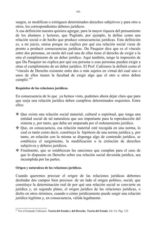 surgen, se modifican o extinguen determinados derechos subjetivos y para otro u
otros, los correspondientes deberes jurídicos.
A esa definición nuestra quisiera agregar, para la mayor riqueza del pensamiento
de los alumnos y lectores, que Pugliatti, por ejemplo, la define como una
relación social o de hecho que produce consecuencias jurídicas. Esta definición
es, a mi juicio, omisa porque no explica por qué esa relación social viene de
pronto a producir consecuencias jurídicas. Du Pasquier dice que es el vínculo
entre dos personas, en razón del cual una de ellas tiene el derecho de exigir a la
otra el cumplimiento de un deber jurídico. Aquí también, tengo la impresión de
que Du Pasquier no explica por qué esa persona o esas personas pueden exigir a
otras el cumplimiento de un deber jurídico. El Prof. Cañizares la definió como el
“vínculo de Derecho existente entre dos o más sujetos en virtud del cual uno o
unos de ellos tienen la facultad de exigir algo que el otro u otros deben
cumplir.”87
Requisitos de las relaciones jurídicas.
En consecuencia de lo que ya hemos visto, podemos ahora dejar claro que para
que surja una relación jurídica deben cumplirse determinados requisitos. Entre
ellos:
 Que exista una relación social material, cultural o espiritual, que tenga una
entidad social de tal naturaleza que sea importante para la reproducción del
sistema y, por tanto, que deba ser amparada por el ordenamiento jurídico.
 Que, en consecuencia, esa relación material esté recogida en una norma, lo
cual es tanto como decir, constituya la hipótesis de una norma jurídica y, por
tanto, en relación con la misma se disponga algo de contenido jurídico, se
establezca el surgimiento, la modificación o la extinción de derechos
subjetivos y deberes jurídicos.
 Finalmente, que se establezcan las sanciones que cumplan para el caso de
que lo dispuesto en Derecho sobre esa relación social devenida jurídica, sea
incumplida por las partes.
Origen y naturaleza de las relaciones jurídicas.
Cuando queremos precisar el origen de las relaciones jurídicas debemos
deslindar dos campos bien precisos: de un lado el origen político, social, que
constituye la determinación real de por qué una relación social se convierte en
jurídica y, en segundo plano, el origen jurídico de las relaciones jurídicas, o
dicho en otros términos, cuando o cómo jurídicamente puede surgir una relación
jurídica legítima y, en consecuencia, válida legalmente.
87
Ver a Fernando Cañizares. Teoría del Estado y del Derecho. Teoría del Estado. Ed. Cit. Pág. 132.
103
 