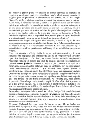En cuanto al primer plano del análisis ya hemos apuntado lo esencial: las
relaciones sociales se convierten en jurídicas cuando adquieren una importancia
singular para la protección o reproducción del sistema, en su más amplia
dimensión, es decir, el sistema político, el económico y todo su cosmos cultural.
Ahora bien, si ponemos atención y tratamos de precisar cuáles son las formas
jurídicas de validación de una relación social o, dicho en términos más exactos,
en qué casos jurídicos una relación social se convierte en jurídica, entonces
encontramos que entre los autores se habla de que la relación jurídica se origina
en uno o más hechos jurídicos, de forma que como dijera Cañizares, el “hecho
jurídico es el puente entre la capacidad de la persona para ser sujeto de derecho
y la situación real y concreta de ser titular de un derecho subjetivo.”
Si tomamos el Código Civil vigente entre nosotros, es decir, la Ley 59 de 1987,
entonces encontramos que se señala como Causas de la Relación Jurídica, según
su artículo 47, a) los acontecimientos naturales; b) los actos jurídicos; c) los
actos ilícitos; ch) el enriquecimiento indebido y d) las actividades que generan
riesgos.
Claro que cuando el Código habla de acontecimientos naturales y de actos
jurídicos está empleando una terminología que no se compadece del verdadero
rigor científico jurídico. En efecto, los acontecimientos naturales no producen
relaciones jurídicas al menos que sean de aquellos que son considerados, en
puridad, hechos jurídicos, es decir, aconteceres que obedecen a las leyes de la
naturaleza, acontecimientos naturales que, sin embargo, por su significación,
tienen consecuencias jurídicas. En realidad sólo algunos hechos o
acontecimientos naturales, como dice el Código, tienen consecuencias jurídicas.
Que llueva o escampe no tienen consecuencias jurídicas; tampoco lo tiene que la
jovencita cumpla quince años, aunque eso signifique que la familia deba gastar
casi una fortuna en una fiesta descomunal. No obstante eso, nada cambia
legalmente. Sin embargo, nacer, morir, cumplir 16 años a los efectos penales, o
21 a los efectos civiles, etc. si son hechos o acontecimientos naturales que
acarrean consecuencias jurídicas, de modo tal que debían haberse identificado
más adecuadamente como hechos jurídicos.
De otro lado, cuando en la letra b) del Art. 47 del Código Civil se señalan como
causas de las relaciones jurídicas, los actos jurídicos, se está haciendo alusión,
ahora sí, a aquellos hechos que no obedecen a las leyes de la naturaleza y son
ajenos a la voluntad humana, sino, por el contrario, a actos humanos, actos
emanados de la voluntad humana.
El mismo Código define como actos ilícitos, en su Art. 81, los hechos que
causan daño o perjuicio a otro, con lo cual hace una definición verdaderamente
lamentable porque por supuesto que no basta que algo cause daño o perjuicio a
otro, sino que tiene que hacerlo contraviniendo la ley, quebrantando la norma
jurídica, de manera ilegal y, entonces es que surge una relación jurídica en que
el quebrantador viene con el deber de resarcir el daño ilícitamente causado.
104
 