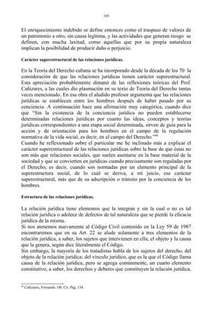El enriquecimiento indebido se define entonces como el traspaso de valores de
un patrimonio a otro, sin causa legítima, y las actividades que generan riesgo se
definen, con mucha laxitud, como aquellas que por su propia naturaleza
implican la posibilidad de producir daño o perjuicio.
Carácter superestructural de las relaciones jurídicas.
En la Teoría del Derecho cubana se ha incorporado desde la década de los 70 la
consideración de que las relaciones jurídicas tienen carácter superestructural.
Esta apreciación probablemente dimanó de las reflexiones teóricas del Prof.
Cañizares, a las cuales dio plasmación en su texto de Teoría del Derecho tantas
veces mencionado. En esa obra el aludido profesor argumenta que las relaciones
jurídicas se establecen entre los hombres después de haber pasado por su
conciencia. A continuación hace una afirmación muy categórica, cuando dice
que “Sin la existencia de la conciencia jurídica no pueden establecerse
determinadas relaciones jurídicas por cuanto las ideas, conceptos y teorías
jurídicas correspondientes a una etapa social determinada, sirven de guía para la
acción y de orientación para los hombres en el campo de la regulación
normativa de la vida social, es decir, en el campo del Derecho.”88
Cuando he reflexionado sobre el particular me he inclinado más a explicar el
carácter superestructural de las relaciones jurídicas sobre la base de que éstas no
son más que relaciones sociales, que suelen asentarse en la base material de la
sociedad y que se convierten en jurídicas cuando precisamente son reguladas por
el Derecho, es decir, cuando son normadas por un elemento principal de la
superestructura social, de lo cual se deriva, a mi juicio, ese carácter
superestructural, más que de su adscripción o tránsito por la conciencia de los
hombres.
Estructura de las relaciones jurídicas.
La relación jurídica tiene elementos que la integran y sin la cual o no es tal
relación jurídica o adolece de defectos de tal naturaleza que se pierde la eficacia
jurídica de la misma.
Si nos atenemos nuevamente al Código Civil contenido en la Ley 59 de 1987
encontraremos que en su Art. 22 se alude solamente a tres elementos de la
relación jurídica, a saber, los sujetos que intervienen en ella; el objeto y la causa
que la genera, según dice literalmente el Código.
Sin embargo, la mayoría de los tratadistas habla de los sujetos del derecho, del
objeto de la relación jurídica; del vínculo jurídico, que es la que el Código llama
causa de la relación jurídica, pero se agrega comúnmente, un cuarto elemento
constitutivo, a saber, los derechos y deberes que constituyen la relación jurídica,
88
Cañizares, Fernando. Ob. Cit. Pág. 134.
105
 