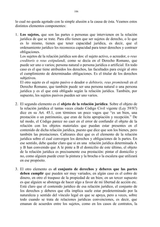 lo cual no queda agotado con la simple alusión a la causa de ésta. Veamos estos
distintos elementos componentes:
1. Los sujetos, que son las partes o personas que intervienen en la relación
jurídica de que se trate. Para ello tienen que ser sujetos de derecho, o lo que
es lo mismo, tienen que tener capacidad jurídica, es decir, que el
ordenamiento jurídico les reconozca capacidad para tener derechos y contraer
obligaciones.
Los sujetos de la relación jurídica son dos: el sujeto activo, o acreedor, o reus
creditoris o reus estipulandi, como se decía en el Derecho Romano, que
puede ser uno o varios; persona natural o persona jurídica o artificial. En todo
caso es el que tiene atribuidos los derechos, las facultades para exigir al otro
el cumplimiento de determinadas obligaciones. Es el titular de los derechos
subjetivos.
El otro sujeto es el sujeto pasivo o deudor o debitoris, reus promitendi en el
Derecho Romano, que también puede ser una persona natural o una persona
jurídica y es el que está obligado según la relación jurídica. También, por
supuesto, los sujetos pasivos pueden ser uno varios.
2. El segundo elemento es el objeto de la relación jurídica. Sobre el objeto de
la relación jurídica el tantas veces citado Código Civil vigente (Ley 59/87)
dice en su Art. 45.1, con términos un poco vagos que “es un bien, una
prestación o un patrimonio, que eran de lícita apropiación y recepción.” De
tal modo, el Código parece no caer en el error de confundir el objeto de la
relación con los objetos materiales que puedan estar presentes en el
contenido de dicha relación jurídica, puesto que dice que son los bienes, pero
también las prestaciones. Cañizares dice que es el elemento de la relación
jurídica sobre el cual convergen los derechos y obligaciones de ls partes. En
ese sentido, debe quedar claro que si en una relación jurídica determinada A
y B han convenido que A le pinte a B el domicilio de este último, el objeto
de la relación jurídica es precisamente esa prestación: pintar el domicilio y
no, como alguien puede creer la pintura y la brocha o la escalera que utilizará
en ese propósito.
3. El otro elemento es el conjunto de derechos y deberes que las partes
deben cumplir que pueden ser muy variados, en algún caso es el cobro de
dinero, en otro el traspaso de la propiedad de un bien; en un tercer supuesto
es que alguien se abstenga de hacer algo a favor de mi libertad de acción etc.
Está claro que el contenido jurídico de esa relación jurídico, el conjunto de
los derechos y deberes que ella implica suele estar predeterminado por la
naturaleza y sentido del vínculo legal en que se apoya, pero a veces, sobre
todo cuando se trata de relaciones jurídicas convenciones, es decir, que
emanan de acuerdos entre los sujetos, como en los casos de contratos, la
106
 