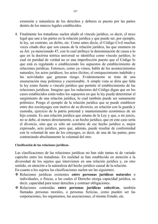 extensión y naturaleza de los derechos y deberes es puesto por las partes
dentro de los marcos legales establecidos.
4. Finalmente los tratadistas suelen aludir al vínculo jurídico, es decir, el nexo
legal que une a las partes en la relación jurídica y que puede ser, por ejemplo,
la ley, un contrato, un delito, etc. Como antes decía, el Código Civil muchas
veces citado dice que son causas de la relación jurídica, las que enumera en
su Art. ya mencionado 47, con lo cual atribuye la denominación de causa a lo
que en la doctrina teórica universal se identifica como vínculo jurídico, lo
cual en puridad de verdad no es una imperfección puesto que el Código lo
que está es regulando o estableciendo los supuestos de establecimiento de
relaciones jurídicas. Entonces, como ya vimos, habla de los acontecimientos
naturales; los actos jurídicos; los actos ilícitos; el enriquecimiento indebido y
las actividades que generan riesgo. Evidentemente se trata de una
enumeración muy polémica y cuestionable. A simple vista se diría que falta
la ley como fuente o vínculo jurídico que permite el establecimiento de las
relaciones jurídicas. Imagino que los redactores del Código digan que en los
casos establecidos están todos los supuestos en que la ley puede determinar el
surgimiento de una relación jurídica, lo cual también puede ser sumamente
polémico. Pongo el ejemplo de la relación jurídica que se puede establecer
entre dos excónyuges con motivo de su divorcio, en relación con la guarda y
custodia, ejercicio de la patria potestad y mantenimiento económico de un
hijo común. Es una relación jurídica que emana de la Ley y que, a mi juicio,
no se debe, al menos directamente, a un hecho jurídico, que en este caso sería
el divorcio, sino que es sólo un corolario de ese hecho jurídico o, mejor
expresado, acto jurídico, pero que, además, puede resultar de conformidad
con la voluntad de uno de los cónyuges, es decir, de una de las partes, pero
contrariando absolutamente la voluntad del otro.
Clasificación de las relaciones jurídicas.
Las clasificaciones de las relaciones jurídicas no han sido tantas ni de variado
capricho entre los tratadistas. En realidad se han establecido en atención a la
diversidad de los sujetos que intervienen en una relación jurídica y, en otro
sentido, en atención a la naturaleza del hecho jurídico causal de la relación.
En cuanto a los sujetos las clasificaciones suelen ser las siguientes:
 Relaciones jurídicas existentes entre personas jurídicas naturales o
individuales, o físicas, a las cuales el Derecho otorga capacidad jurídica, es
decir, capacidad para tener derechos y contraer obligaciones.
 Relaciones contraídas entre personas jurídicas colectivas, también
llamadas personas morales, o personas ficticias, como pueden ser las
corporaciones, los organismos, las asociaciones, el mismo Estado, etc.
107
 