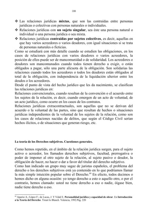  Las relaciones jurídicas mixtas, que son las contraídas entre personas
jurídicas o colectivas con personas naturales o individuales.
 Relaciones jurídicas con un sujeto singular, sea éste una persona natural o
individual o una persona jurídica o sea mixta.
 Relaciones jurídicas contraídas por sujetos colectivos, es decir, aquellas en
que hay varios acreedores o varios deudores, con igual situaciones si se trata
de personas naturales o ficticias.
Como se estudiará con más detalle cuando se estudien las obligaciones, en los
casos de relaciones jurídicas con varios deudores o varios acreedores, la
posición de ellos puede ser de mancomunidad o de solidaridad. Los acreedores o
deudores son mancomunados cuando todos tienen derecho a exigir, o están
obligados a pagar, sólo una parte alícuota de la obligación. Son solidarias las
relaciones cuando todos los acreedores o todos los deudores están obligados al
total de la obligación, con independencia de la liquidación ulterior entre los
deudos o los acreedores.
Desde el punto de vista del hecho jurídico que les da nacimiento, se clasifican
las relaciones jurídicas en:
Relaciones convencionales, cuando resultan de la convención o el acuerdo entre
los sujetos de la relación, es decir, cuando emergen de un acto de voluntad, de
un acto jurídico, como ocurre en los casos de los contratos.
Relaciones jurídicas extracontractuales, son aquellas que no se derivan del
acuerdo o la voluntad de las partes, sino que resultan de hechos o situaciones
jurídicas independientes de la voluntad de los sujetos de la relación, como son
los casos de relaciones nacidas de delitos, que según el Código Civil serían
hechos ilícitos, o de situaciones que generan riesgo, etc.
La teoría de los Derechos subjetivos. Cuestiones generales.
Como hemos repetido, en el ámbito de la relación jurídica surgen, para el sujeto
activo o acreedor, los llamados derechos subjetivos, facultad, prerrogativa o
poder de imponer al otro sujeto de la relación, al sujeto pasivo o deudor, la
obligación de hacer, no hacer o dar a favor del titular del derecho subjetivo.
Como han indicado un grupo muy sagaz de juristas españoles, el problema del
derecho o los derechos subjetivos está ya contenido en lo que podríamos llamar
la más simple intuición popular sobre el Derecho.89
En efecto, todos decimos o
hemos dicho en alguna ocasión: yo tengo derecho a esto o aquello otro, o por el
contrario, hemos clamado: usted no tiene derecho a eso o nadie, óigase bien,
nadie tiene derecho a eso.
89
Aparisi A.; López F.; de Lucas, J. Y Vidal E. Personalidad jurídica y capacidad de obrar. En Introducción
a la Teoría del Derecho. Tirant lo Blanch. Valencia, 1992.Pág. 220
108
 