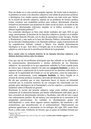 Pero sin dudas no es una cuestión popular ingenua. De hecho toda la doctrina y
la polémica en torno a los derechos subjetivos está teñida de posiciones políticas
e ideológicas. Los citados autores españoles decían con toda razón que “detrás
de la noción de derecho subjetivo, además de un problema de técnica jurídica
(cómo construir una modalidad jurídica para traducir determinada situación
normativa) encontramos una propuesta de orden social (es decir, un modo de dar
solución a determinadas relaciones surgidas en el tráfico económico y de
obtener legitimidad política)”90
Ese contenido ideológico es bien claro desde mediados del siglo XIX en que
surge, precisamente, la doctrina de los derechos subjetivos, primero en el ámbito
del llamado Derecho Privado, con la obra de pensadores como Savigny, Puchta
o Windscheid, y más tarde en la base del Derecho Público, alimentado la teoría
de los derechos fundamentales o las libertades públicas, según el pensamiento de
los iuspublicistas Jellinek, Laband y Mayer. Esa aludida determinación
ideológica es la que hizo decir a Ferrajoli que en la doctrina de los derechos
subjetivos está la base de la mixtificación liberal de la propiedad.
Breve noción sobre la evolución histórica de los llamados Derechos subjetivos y las
distintas doctrinas teóricas sobre los mismos.
Creo que uno de los problemas principales que han influido en las dificultades
de caracterización, determinación e incluso definición de los Derechos
subjetivos ha consistido en lo que sagazmente señalaba La Torre cuando ponía
de relieve que el derecho subjetivo ha sido una categoría fundante, es decir, la
supuesta razón o explicación de la razón esencial de los derechos individuales e
incluso de la legitimidad del Estado en vez de apreciarse, como ha empezado a
serlo más recientemente, como categoría fundada, es decir, basada en el
sistema de normas jurídicas existentes, derivada del derecho positivo.91
De ahí que considere que es muy importante hacer, al menos un elemental
recorrido por la evolución histórica de ese concepto tan relacionado con los
grandes giros ideológicos de la humanidad y con los soportes y consideraciones
medulares sobre el Derecho en general.
Realmente la noción del derecho subjetivo surge como atributo esencial e
inmanente de la naturaleza humana, por demás soberbiamente individual, que le
hace acreedora de determinados derechos y facultades, más allá de éste o aquel
otro ordenamiento jurídico. De tal manera, esa concepción no se encuentra en la
antigüedad grecorromana. En realidad, es absolutamente propia del
individualismo o, como dicen algunos autores españoles, del atomismo y del
nominalismo, que desembocarán en el contractualismo. Objetivamente sus
primeras apariciones se encuentran en los teólogos del siglo XIV como Duns
Scoto y sobre todo, Guillermo de Occam, que es quien en realidad formula por
90
Ibídem. Pág. 221.
91
Sobre el particular puede verse a M. La Torre y K. Larenz. La lotta contro il diritto soggetivo. Giuffré.
Milano, 1990.
109
 