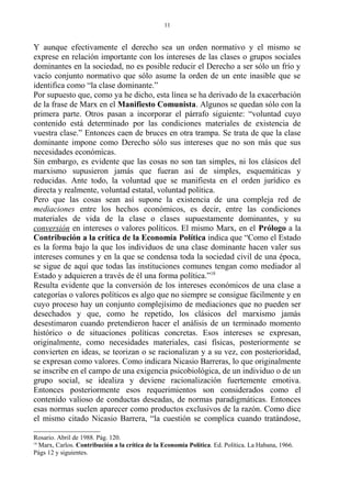 Y aunque efectivamente el derecho sea un orden normativo y el mismo se
exprese en relación importante con los intereses de las clases o grupos sociales
dominantes en la sociedad, no es posible reducir el Derecho a ser sólo un frío y
vacío conjunto normativo que sólo asume la orden de un ente inasible que se
identifica como “la clase dominante.”
Por supuesto que, como ya he dicho, esta línea se ha derivado de la exacerbación
de la frase de Marx en el Manifiesto Comunista. Algunos se quedan sólo con la
primera parte. Otros pasan a incorporar el párrafo siguiente: “voluntad cuyo
contenido está determinado por las condiciones materiales de existencia de
vuestra clase.” Entonces caen de bruces en otra trampa. Se trata de que la clase
dominante impone como Derecho sólo sus intereses que no son más que sus
necesidades económicas.
Sin embargo, es evidente que las cosas no son tan simples, ni los clásicos del
marxismo supusieron jamás que fueran así de simples, esquemáticas y
reducidas. Ante todo, la voluntad que se manifiesta en el orden jurídico es
directa y realmente, voluntad estatal, voluntad política.
Pero que las cosas sean así supone la existencia de una compleja red de
mediaciones entre los hechos económicos, es decir, entre las condiciones
materiales de vida de la clase o clases supuestamente dominantes, y su
conversión en intereses o valores políticos. El mismo Marx, en el Prólogo a la
Contribución a la crítica de la Economía Política indica que “Como el Estado
es la forma bajo la que los individuos de una clase dominante hacen valer sus
intereses comunes y en la que se condensa toda la sociedad civil de una época,
se sigue de aquí que todas las instituciones comunes tengan como mediador al
Estado y adquieren a través de él una forma política.”18
Resulta evidente que la conversión de los intereses económicos de una clase a
categorías o valores políticos es algo que no siempre se consigue fácilmente y en
cuyo proceso hay un conjunto complejísimo de mediaciones que no pueden ser
desechados y que, como he repetido, los clásicos del marxismo jamás
desestimaron cuando pretendieron hacer el análisis de un terminado momento
histórico o de situaciones políticas concretas. Esos intereses se expresan,
originalmente, como necesidades materiales, casi físicas, posteriormente se
convierten en ideas, se teorizan o se racionalizan y a su vez, con posterioridad,
se expresan como valores. Como indicara Nicasio Barreras, lo que originalmente
se inscribe en el campo de una exigencia psicobiológica, de un individuo o de un
grupo social, se idealiza y deviene racionalización fuertemente emotiva.
Entonces posteriormente esos requerimientos son considerados como el
contenido valioso de conductas deseadas, de normas paradigmáticas. Entonces
esas normas suelen aparecer como productos exclusivos de la razón. Como dice
el mismo citado Nicasio Barrera, “la cuestión se complica cuando tratándose,
Rosario. Abril de 1988. Pág. 120.
18
Marx, Carlos. Contribución a la crítica de la Economía Política. Ed. Política. La Habana, 1966.
Págs 12 y siguientes.
11
 