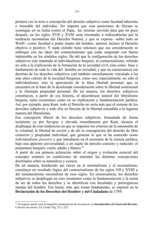primera vez la tesis o concepción del derecho subjetivo como facultad inherente
e intocable del individuo. No importa que esas posiciones de Occam se
sostengan en su lucha contra el Papa; las mismas servirán para que un poco
después, en los siglos XVII y XVIII sean retomadas o redescubiertas por la
tendencia racionalista del Derecho Natural, y que se expresa –sobre todo en
Wolff—como facultad o poder innato del hombre, anterior incluso al Derecho
objetivo o positivo. Y nada extraño tiene entonces que esa consideración se
imbrique con las ideas del contractualismo que están surgiendo con fuerza
indetenible en los aludidos siglos. De ahí que la configuración de los derechos
subjetivos esté imantada al individualismo burgués, al contractualismo, referido
no sólo a la explicación de la formación de la sociedad civil, sino como base y
fundamento de toda la vida del hombre en sociedad; y que en consecuencia esa
doctrina de los derechos subjetivos está también estrechamente vinculada a los
más altos valores de la sociedad burguesa, como son, especialmente, no sólo el
individualismo, sino la apreciación de la falsa libertad personal, que se
encuentra en la base de la desaforada consideración sobre la libertad contractual
y la ilimitada propiedad personal. De tal manera, los derechos subjetivos
constituyen, a partir de esa historia, el desembocar natural del liberalismo
burgués, tanto económico como en su explicación y fundamentación jurídica.
Así, por ejemplo, para Kant, todo el Derecho no sería más que el sistema de los
derechos subjetivos y todo ello en función de la libertad entendida a la ingenua
manera del liberalismo.
Esa concepción liberal de los derechos subjetivos, fomentada de forma
incipiente ya por Savigny y elevada rotundamente por Kant, alcanza el
despliegue de esas tendencias en que se imponen los criterios de la autonomía de
la voluntad, la libertad de acción y de ahí la consagración del derecho de libre
comercio y propiedad individual, que generan lo que se ha conocido como
individualismo posesivo y que introducen en el escenario de la ciencia jurídica,
bajo una aparente universalidad, a un sujeto de derecho estrecho y reducido: el
propietario burgués, varón, adulto y blanco.92
A partir de esa primera aclaración sobre el origen y evolución esencial del
concepto estamos en condiciones de entender las distintas concepciones
doctrinales sobre su naturaleza y esencia.
De tal manera, hundiendo sus raíces en el nominalismo y el racionalismo,
constituye un resultado lógico del contractualismo de los siglos VII y XVIII y
del iusnaturalismo racionalista de esos siglos. En consecuencia, los derechos
subjetivos se despliegan en esos momentos como la fundamentación y la razón
de ser de todos los derechos y se identifican con facultades y prerrogativas
innatas del hombre. Esa teoría, más que tomar fundamento, se expresó en la
Declaración de los Derechos del Hombre y del Ciudadano de 1789.
92
Al respecto puede verse la magnífica interpretación de este proceso en Introducción a la Teoría del Derecho.
Colectivo de autores. Ed. Citada. Pág. 221 y 222.
110
 