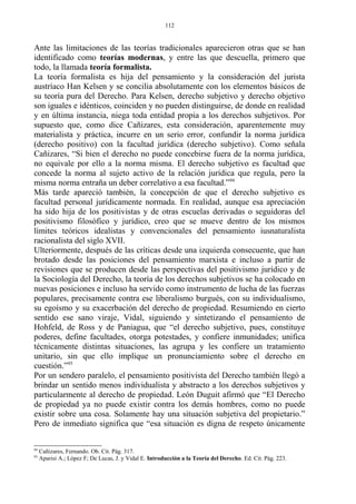 Ante las limitaciones de las teorías tradicionales aparecieron otras que se han
identificado como teorías modernas, y entre las que descuella, primero que
todo, la llamada teoría formalista.
La teoría formalista es hija del pensamiento y la consideración del jurista
austríaco Han Kelsen y se concilia absolutamente con los elementos básicos de
su teoría pura del Derecho. Para Kelsen, derecho subjetivo y derecho objetivo
son iguales e idénticos, coinciden y no pueden distinguirse, de donde en realidad
y en última instancia, niega toda entidad propia a los derechos subjetivos. Por
supuesto que, como dice Cañizares, esta consideración, aparentemente muy
materialista y práctica, incurre en un serio error, confundir la norma jurídica
(derecho positivo) con la facultad jurídica (derecho subjetivo). Como señala
Cañizares, “Si bien el derecho no puede concebirse fuera de la norma jurídica,
no equivale por ello a la norma misma. El derecho subjetivo es facultad que
concede la norma al sujeto activo de la relación jurídica que regula, pero la
misma norma entraña un deber correlativo a esa facultad.”94
Más tarde apareció también, la concepción de que el derecho subjetivo es
facultad personal jurídicamente normada. En realidad, aunque esa apreciación
ha sido hija de los positivistas y de otras escuelas derivadas o seguidoras del
positivismo filosófico y jurídico, creo que se mueve dentro de los mismos
límites teóricos idealistas y convencionales del pensamiento iusnaturalista
racionalista del siglo XVII.
Ulteriormente, después de las críticas desde una izquierda consecuente, que han
brotado desde las posiciones del pensamiento marxista e incluso a partir de
revisiones que se producen desde las perspectivas del positivismo jurídico y de
la Sociología del Derecho, la teoría de los derechos subjetivos se ha colocado en
nuevas posiciones e incluso ha servido como instrumento de lucha de las fuerzas
populares, precisamente contra ese liberalismo burgués, con su individualismo,
su egoísmo y su exacerbación del derecho de propiedad. Resumiendo en cierto
sentido ese sano viraje, Vidal, siguiendo y sintetizando el pensamiento de
Hohfeld, de Ross y de Paniagua, que “el derecho subjetivo, pues, constituye
poderes, define facultades, otorga potestades, y confiere inmunidades; unifica
técnicamente distintas situaciones, las agrupa y les confiere un tratamiento
unitario, sin que ello implique un pronunciamiento sobre el derecho en
cuestión.”95
Por un sendero paralelo, el pensamiento positivista del Derecho también llegó a
brindar un sentido menos individualista y abstracto a los derechos subjetivos y
particularmente al derecho de propiedad. León Duguit afirmó que “El Derecho
de propiedad ya no puede existir contra los demás hombres, como no puede
existir sobre una cosa. Solamente hay una situación subjetiva del propietario.”
Pero de inmediato significa que “esa situación es digna de respeto únicamente
94
Cañizares, Fernando. Ob. Cit. Pág. 317.
95
Aparisi A.; López F; De Lucas, J. y Vidal E. Introducción a la Teoría del Derecho. Ed. Cit. Pág. 223.
112
 