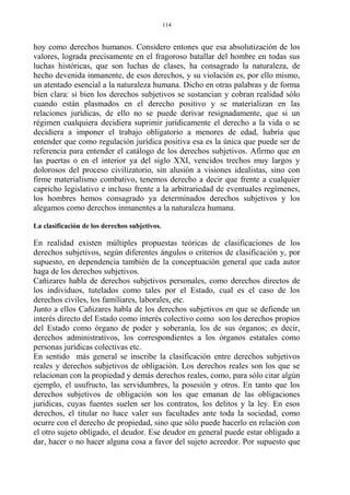 hoy como derechos humanos. Considero entones que esa absolutización de los
valores, lograda precisamente en el fragoroso batallar del hombre en todas sus
luchas históricas, que son luchas de clases, ha consagrado la naturaleza, de
hecho devenida inmanente, de esos derechos, y su violación es, por ello mismo,
un atentado esencial a la naturaleza humana. Dicho en otras palabras y de forma
bien clara: si bien los derechos subjetivos se sustancian y cobran realidad sólo
cuando están plasmados en el derecho positivo y se materializan en las
relaciones jurídicas, de ello no se puede derivar resignadamente, que si un
régimen cualquiera decidiera suprimir jurídicamente el derecho a la vida o se
decidiera a imponer el trabajo obligatorio a menores de edad, habría que
entender que como regulación jurídica positiva esa es la única que puede ser de
referencia para entender el catálogo de los derechos subjetivos. Afirmo que en
las puertas o en el interior ya del siglo XXI, vencidos trechos muy largos y
dolorosos del proceso civilizatorio, sin alusión a visiones idealistas, sino con
firme materialismo combativo, tenemos derecho a decir que frente a cualquier
capricho legislativo e incluso frente a la arbitrariedad de eventuales regímenes,
los hombres hemos consagrado ya determinados derechos subjetivos y los
alegamos como derechos inmanentes a la naturaleza humana.
La clasificación de los derechos subjetivos.
En realidad existen múltiples propuestas teóricas de clasificaciones de los
derechos subjetivos, según diferentes ángulos o criterios de clasificación y, por
supuesto, en dependencia también de la conceptuación general que cada autor
haga de los derechos subjetivos.
Cañizares habla de derechos subjetivos personales, como derechos directos de
los individuos, tutelados como tales por el Estado, cual es el caso de los
derechos civiles, los familiares, laborales, etc.
Junto a ellos Cañizares habla de los derechos subjetivos en que se defiende un
interés directo del Estado como interés colectivo como son los derechos propios
del Estado como órgano de poder y soberanía, los de sus órganos; es decir,
derechos administrativos, los correspondientes a los órganos estatales como
personas jurídicas colectivas etc.
En sentido más general se inscribe la clasificación entre derechos subjetivos
reales y derechos subjetivos de obligación. Los derechos reales son los que se
relacionan con la propiedad y demás derechos reales, como, para sólo citar algún
ejemplo, el usufructo, las servidumbres, la posesión y otros. En tanto que los
derechos subjetivos de obligación son los que emanan de las obligaciones
jurídicas, cuyas fuentes suelen ser los contratos, los delitos y la ley. En esos
derechos, el titular no hace valer sus facultades ante toda la sociedad, como
ocurre con el derecho de propiedad, sino que sólo puede hacerlo en relación con
el otro sujeto obligado, el deudor. Ese deudor en general puede estar obligado a
dar, hacer o no hacer alguna cosa a favor del sujeto acreedor. Por supuesto que
114
 