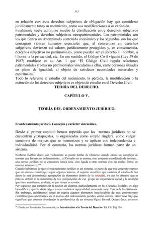 en relación con esos derechos subjetivos de obligación hay que considerar
jurídicamente tanto su nacimiento, como sus modificaciones o su extinción.
Finalmente suele admitirse mucho la clasificación entre derechos subjetivos
patrimoniales y derechos subjetivos extrapatrimoniales. Los patrimoniales son
los que tienen un determinado contenido económico y los segundos son los que
consagran valores humanos esenciales que, al convertirse en derechos
subjetivos, devienen así valores jurídicamente protegidos y, en consecuencia,
derechos subjetivos no patrimoniales, como pueden ser el derecho al nombre, a
l honor, a la privacidad, etc. En ese sentido, el Código Civil vigente (Ley 59 de
1987) establece en su Art. 1 que “El Código Civil regula relaciones
patrimoniales y otras no patrimoniales vinculadas a ellas, entre personas situadas
en plano de igualdad, al objeto de satisfacer necesidades materiales y
espirituales.”
Todo lo referente al estudio del nacimiento, la pérdida, la modificación o la
extinción de los derechos subjetivos es objeto de estudio en el Derecho Civil.
TEORÍA DEL DERECHO.
CAPÍTULO V.
TEORÍA DEL ORDENAMIENTO JURÍDICO.
El ordenamiento jurídico. Concepto y carácter sistemático.
Desde el primer capítulo hemos repetido que las normas jurídicas no se
encuentran yuxtapuestas, ni organizadas como simple ringlera, como vulgar
sumatoria de normas que se memorizan y se aplican con independencia e
individualidad. Por el contrario, las normas jurídicas forman parte de un
sistema.
Norberto Bobbio decía que “solamente se puede hablar de Derecho cuando exista un complejo de
normas que forman un ordenamiento... el Derecho no es norma, sino conjunto coordinado de normas...
una norma jurídica no se encuentra nunca sola, sino ligada a otras normas con las cuales forma un
sistema normativo.”98
Cuando hablamos de que el ordenamiento jurídico es un sistema, se parte de que ese concepto supone
que un sistema constituye, según algunos autores, el soporte científico que sustenta el estudio de los
datos de una determinada agrupación de elementos dentro de la sociedad, ya que lo primero que es
preciso definir es la naturaleza de los componentes de ese grupo de importancia social y la relación
que éstos mantienen, es decir, lo que tienen en común.
Por supuesto que caracterizar la noción de sistema, particularmente en las Ciencias Sociales, es algo
bien difícil y que ha dado origen a una verdadera especialidad, conocida como Teoría de los Sistemas.
Sin embargo, quisiéramos tomar en cuenta algunos elementos insoslayables de esas concepciones
científicas para adentrarnos en el análisis del ordenamiento jurídico como sistema. Ante todo, hay que
significar que estamos abordando la problemática de un sistema lógico formal. Quiere decir, estamos
98
Citado por Fernández Encarnación, en Introducción a la Teoría del Derecho. Ed. Cit. Pág.154.
115
 