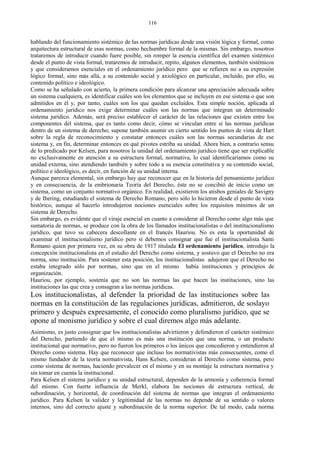 hablando del funcionamiento sistémico de las normas jurídicas desde una visión lógica y formal, como
arquitectura estructural de esas normas, como hechumbre formal de la mismas. Sin embargo, nosotros
trataremos de introducir cuando fuere posible, sin romper la esencia científica del examen sistémico
desde el punto de vista formal, trataremos de introducir, repito, algunos elementos, también sistémicos
y que consideramos esenciales en el ordenamiento jurídico pero que se refieren no a su expresión
lógico formal, sino más allá, a su contenido social y axiológico en particular, incluido, por ello, su
contenido político e ideológico.
Como se ha señalado con acierto, la primera condición para alcanzar una apreciación adecuada sobre
un sistema cualquiera, es identificar cuáles son los elementos que se incluyen en ese sistema o que son
admitidos en él y, por tanto, cuáles son los que quedan excluidos. Esta simple noción, aplicada al
ordenamiento jurídico nos exige determinar cuáles son las normas que integran un determinado
sistema jurídico. Además, será preciso establecer el carácter de las relaciones que existen entre los
componentes del sistema, que es tanto como decir, cómo se vinculan entre sí las normas jurídicas
dentro de un sistema de derecho; supone también asumir en cierto sentido los puntos de vista de Hart
sobre la regla de reconocimiento y constatar entonces cuáles son las normas secundarias de ese
sistema y, en fin, determinar entonces en qué pivotes estriba su unidad. Ahora bien, a contrario sensu
de lo predicado por Kelsen, para nosotros la unidad del ordenamiento jurídico tiene que ser explicable
no exclusivamente en atención a su estructura formal, normativa, lo cual identificaríamos como su
unidad externa, sino atendiendo también y sobre todo a su esencia constitutiva y su contenido social,
político e ideológico, es decir, en función de su unidad interna.
Aunque parezca elemental, sin embargo hay que reconocer que en la historia del pensamiento jurídico
y en consecuencia, de la embrionaria Teoría del Derecho, éste no se concibió de inicio como un
sistema, como un conjunto normativo orgánico. En realidad, existieron los atisbos geniales de Savigny
y de Ihering, estudiando el sistema de Derecho Romano, pero sólo lo hicieron desde el punto de vista
histórico, aunque al hacerlo introdujeron nociones esenciales sobre los requisitos mínimos de un
sistema de Derecho.
Sin embargo, es evidente que el viraje esencial en cuanto a considerar al Derecho como algo más que
sumatoria de normas, se produce con la obra de los llamados institucionalistas o del institucionalismo
jurídico, que tuvo su cabecera descollante en el francés Hauriou. No es esta la oportunidad de
examinar el institucionalismo jurídico pero sí debemos consignar que fue el institucionalista Santi
Romano quien por primera vez, en su obra de 1917 titulada El ordenamiento jurídico, introdujo la
concepción institucionalista en el estudio del Derecho como sistema, y sostuvo que el Derecho no era
norma, sino institución. Para sostener esta posición, los institucionalistas adujeron que el Derecho no
estaba integrado sólo por normas, sino que en el mismo había instituciones y principios de
organización.
Hauriou, por ejemplo, sostenía que no son las normas las que hacen las instituciones, sino las
instituciones las que crea y consagran a las normas jurídicas.
Los institucionalistas, al defender la prioridad de las instituciones sobre las
normas en la constitución de las regulaciones jurídicas, admitieron, de soslayo
primero y después expresamente, el conocido como pluralismo jurídico, que se
opone al monismo jurídico y sobre el cual diremos algo más adelante.
Asimismo, es justo consignar que los institucionalistas advirtieron y defendieron el carácter sistémico
del Derecho, partiendo de que el mismo es más una institución que una norma, o un producto
institucional que normativo, pero no fueron los primeros o los únicos que concedieron y entendieron al
Derecho como sistema. Hay que reconocer que incluso los normativistas más consecuentes, como el
mismo fundador de la teoría normativista, Hans Kelsen, consideran al Derecho como sistema, pero
como sistema de normas, haciendo prevalecer en el mismo y en su montaje la estructura normativa y
sin tomar en cuenta la institucional.
Para Kelsen el sistema jurídico y su unidad estructural, dependen de la armonía y coherencia formal
del mismo. Con fuerte influencia de Merkl, elabora las nociones de estructura vertical, de
subordinación, y horizontal, de coordinación del sistema de normas que integran el ordenamiento
jurídico. Para Kelsen la validez y legitimidad de las normas no depende de su sentido o valores
internos, sino del correcto ajuste y subordinación de la norma superior. De tal modo, cada norma
116
 