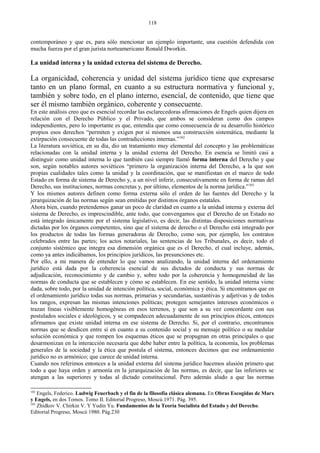 contemporáneo y que es, para sólo mencionar un ejemplo importante, una cuestión defendida con
mucha fuerza por el gran jurista norteamericano Ronald Dworkin.
La unidad interna y la unidad externa del sistema de Derecho.
La organicidad, coherencia y unidad del sistema jurídico tiene que expresarse
tanto en un plano formal, en cuanto a su estructura normativa y funcional y,
también y sobre todo, en el plano interno, esencial, de contenido, que tiene que
ser él mismo también orgánico, coherente y consecuente.
En este análisis creo que es esencial recordar las esclarecedoras afirmaciones de Engels quien dijera en
relación con el Derecho Público y el Privado, que ambos se consideran como dos campos
independientes, pero lo importante es que, entendía que como consecuencia de su desarrollo histórico
propios esos derechos “permiten y exigen por sí mismos una construcción sistemática, mediante la
extirpación consecuente de todas las contradicciones internas.”102
La literatura soviética, en su día, dio un tratamiento muy elemental del concepto y las problemáticas
relacionadas con la unidad interna y la unidad externa del Derecho. En esencia se limitó casi a
distinguir como unidad interna lo que también casi siempre llamó forma interna del Derecho y que
son, según notables autores soviéticos “primero la organización interna del Derecho, a la que son
propias cualidades tales como la unidad y la coordinación, que se manifiestan en el marco de todo
Estado en forma de sistema de Derecho y, a un nivel inferir, consecutivamente en forma de ramas del
Derecho, sus instituciones, normas concretas y, por último, elementos de la norma jurídica.”103
Y los mismos autores definen como forma externa sólo el orden de las fuentes del Derecho y la
jerarquización de las normas según sean emitidas por distintos órganos estatales.
Ahora bien, cuando pretendemos ganar un poco de claridad en cuanto a la unidad interna y externa del
sistema de Derecho, es imprescindible, ante todo, que convengamos que el Derecho de un Estado no
está integrado únicamente por el sistema legislativo, es decir, las distintas disposiciones normativas
dictadas por los órganos competentes, sino que el sistema de derecho o el Derecho está integrado por
los productos de todas las formas generadoras de Derecho, como son, por ejemplo, los contratos
celebrados entre las partes; los actos notariales, las sentencias de los Tribunales, es decir, todo el
conjunto sistémico que integra esa dimensión orgánica que es el Derecho, el cual incluye, además,
como ya antes indicábamos, los principios jurídicos, las presunciones etc.
Por ello, a mi manera de entender lo que vamos analizando, la unidad interna del ordenamiento
jurídico está dada por la coherencia esencial de sus dictados de conducta y sus normas de
adjudicación, reconocimiento y de cambio y, sobre todo por la coherencia y homogeneidad de las
normas de conducta que se establecen y cómo se establecen. En ese sentido, la unidad interna viene
dada, sobre todo, por la unidad de intención política, social, económica y ética. Si encontramos que en
el ordenamiento jurídico todas sus normas, primarias y secundarias, sustantivas y adjetivas y de todos
los rangos, expresan las mismas intenciones políticas; protegen semejantes intereses económicos o
trazan líneas visiblemente homogéneas en esos terrenos, y que son a su vez concordante con sus
postulados sociales e ideológicos, y se compadecen adecuadamente de sus principios éticos, entonces
afirmamos que existe unidad interna en ese sistema de Derecho. Si, por el contrario, encontramos
normas que se desdicen entre sí en cuanto a su contenido social y su mensaje político o su medular
solución económica y que rompen los esquemas éticos que se propugnan en otras principales o que
desarmonizan en la interacción necesaria que debe haber entre la política, la economía, los problemas
generales de la sociedad y la ética que postula el sistema, entonces decimos que ese ordenamiento
jurídico no es armónico; que carece de unidad interna.
Cuando nos referimos entonces a la unidad externa del sistema jurídico hacemos alusión primero que
todo a que haya orden y armonía en la jerarquización de las normas, es decir, que las inferiores se
atengan a las superiores y todas al dictado constitucional. Pero además aludo a que las normas
102
Engels, Federico. Ludwig Feuerbach y el fin de la filosofía clásica alemana. En Obras Escogidas de Marx
y Engels, en dos Tomos. Tomo II. Editorial Progreso, Moscú 1971. Pág. 395.
103
Zhidkov V. Chirkin V. Y Yudin Yu. Fundamentos de la Teoría Socialista del Estado y del Derecho.
Editorial Progreso, Moscú 1980. Pág.230
118
 