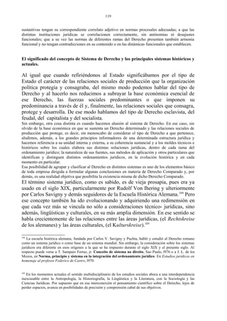 sustantivas tengan su correspondiente correlato adjetivo en normas procesales adecuadas; a que las
distintas instituciones jurídicas se correlacionen correctamente, sin antinomias ni desajustes
funcionales; que a su vez las normas de diferentes ramas del Derecho presenten también armonía
funcional y no tengan contradicciones en su contenido o en las dinámicas funcionales que establecen.
El significado del concepto de Sistema de Derecho y los principales sistemas históricos y
actuales.
Al igual que cuando refiriéndonos al Estado significábamos por el tipo de
Estado el carácter de las relaciones sociales de producción que la organización
política protegía y consagraba, del mismo modo podemos hablar del tipo de
Derecho y al hacerlo nos reducimos a subrayar la base económica esencial de
ese Derecho, las fuerzas sociales predominantes o que imponen su
predominancia a través de él y, finalmente, las relaciones sociales que consagra,
protege y desarrolla. De ese modo hablamos del tipo de Derecho esclavista, del
feudal, del capitalista y del socialista.
Sin embargo, otra cosa distinta es cuando hacemos alusión al sistema de Derecho. En ese caso, sin
olvido de la base económica en que se sustenta un Derecho determinado y las relaciones sociales de
producción que protege, es decir, sin menoscabo de considerar el tipo de Derecho a que pertenece,
aludimos, además, a los grandes principios informadores de una determinada estructura jurídica y
hacemos referencia a su unidad interna y externa, a su coherencia sustancial y a los moldes técnicos e
históricos sobre los cuales elabora sus distintas soluciones jurídicas, dentro de cada rama del
ordenamiento jurídico; la naturaleza de sus fuentes, sus métodos de aplicación y otros particulares que
identifican y distinguen distintos ordenamientos jurídicos, en la evolución histórica y en cada
momento en particular.
Esa posibilidad de agrupar y clasificar al Derecho en distintos sistemas es uno de los elementos básico
de toda empresa dirigida a formular algunas conclusiones en materia de Derecho Comparado y, por
demás, es una realidad objetiva que posibilita la existencia misma de dicho Derecho Comparado.
El término sistema jurídico, como es sabido, es de vieja prosapia, pues era ya
usado en el siglo XIX, particularmente por Rudolf Von Ihering y ulteriormente
por Carlos Savigny y demás seguidores de la Escuela Histórica Alemana.104
Pero
ese concepto también ha ido evolucionando y adquiriendo una redimensión en
que cada vez más se vincula no sólo a consideraciones técnico- jurídicas, sino
además, lingüísticas y culturales, en su más amplia dimensión. En ese sentido se
habla crecientemente de las relaciones entre las áreas jurídicas, (el Rechtskreise
de los alemanes) y las áreas culturales, (el Kulturskreise).105
104
La escuela histórica alemana, fundada por Carlos V. Savigny y Puchta, habló y estudió al Derecho romano
como un sistema jurídico o como base de un sistema mundial. Sin embargo, la consideración sobre los sistemas
jurídicos era diferente en esos orígenes a la que se ha impuesto durante el siglo XIX y el presente siglo. Al
respecto puede verse a T. Sampaio Ferraz, jr. Conceito de sistema no direito, Sao Paulo, l976 o a J. L. de los
Mozos, en Norma, principio y sistema en la integración del ordenamiento jurídico. En Estudios jurídicos en
homenaje al profesor Federico de Castro, l970.
105
En los momentos actuales el sentido multidisciplinario de los estudios sociales aboca a una interdependencia
inexcusable entre la Antropología, la Historiografía, la Lingüística y la Literatura, con la Sociología y las
Ciencias Jurídicas. Por supuesto que en esa interconexión el pensamiento científico sobre el Derecho, lejos de
perder espacios, avanza en posibilidades de precisión y comprensión cabal de sus objetivos.
119
 