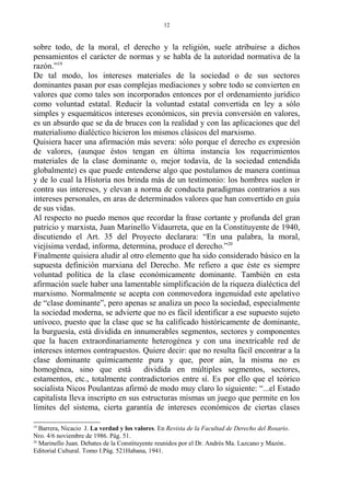 sobre todo, de la moral, el derecho y la religión, suele atribuirse a dichos
pensamientos el carácter de normas y se habla de la autoridad normativa de la
razón.”19
De tal modo, los intereses materiales de la sociedad o de sus sectores
dominantes pasan por esas complejas mediaciones y sobre todo se convierten en
valores que como tales son incorporados entonces por el ordenamiento jurídico
como voluntad estatal. Reducir la voluntad estatal convertida en ley a sólo
simples y esquemáticos intereses económicos, sin previa conversión en valores,
es un absurdo que se da de bruces con la realidad y con las aplicaciones que del
materialismo dialéctico hicieron los mismos clásicos del marxismo.
Quisiera hacer una afirmación más severa: sólo porque el derecho es expresión
de valores, (aunque éstos tengan en última instancia los requerimientos
materiales de la clase dominante o, mejor todavía, de la sociedad entendida
globalmente) es que puede entenderse algo que postulamos de manera continua
y de lo cual la Historia nos brinda más de un testimonio: los hombres suelen ir
contra sus intereses, y elevan a norma de conducta paradigmas contrarios a sus
intereses personales, en aras de determinados valores que han convertido en guía
de sus vidas.
Al respecto no puedo menos que recordar la frase cortante y profunda del gran
patricio y marxista, Juan Marinello Vidaurreta, que en la Constituyente de 1940,
discutiendo el Art. 35 del Proyecto declarara: “En una palabra, la moral,
viejísima verdad, informa, determina, produce el derecho.”20
Finalmente quisiera aludir al otro elemento que ha sido considerado básico en la
supuesta definición marxiana del Derecho. Me refiero a que éste es siempre
voluntad política de la clase económicamente dominante. También en esta
afirmación suele haber una lamentable simplificación de la riqueza dialéctica del
marxismo. Normalmente se acepta con conmovedora ingenuidad este apelativo
de “clase dominante”, pero apenas se analiza un poco la sociedad, especialmente
la sociedad moderna, se advierte que no es fácil identificar a ese supuesto sujeto
unívoco, puesto que la clase que se ha calificado históricamente de dominante,
la burguesía, está dividida en innumerables segmentos, sectores y componentes
que la hacen extraordinariamente heterogénea y con una inextricable red de
intereses internos contrapuestos. Quiere decir: que no resulta fácil encontrar a la
clase dominante químicamente pura y que, peor aún, la misma no es
homogénea, sino que está dividida en múltiples segmentos, sectores,
estamentos, etc., totalmente contradictorios entre sí. Es por ello que el teórico
socialista Nicos Poulantzas afirmó de modo muy claro lo siguiente: “...el Estado
capitalista lleva inscripto en sus estructuras mismas un juego que permite en los
límites del sistema, cierta garantía de intereses económicos de ciertas clases
19
Barrera, Nicacio J. La verdad y los valores. En Revista de la Facultad de Derecho del Rosario.
Nro. 4/6 noviembre de 1986. Pág. 51.
20
Marinello Juan. Debates de la Constituyente reunidos por el Dr. Andrés Ma. Lazcano y Mazón..
Editorial Cultural. Tomo I.Pág. 521Habana, 1941.
12
 