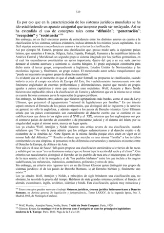 Es por eso que en la caracterización de los sistemas jurídicos mundiales se ha
ido estableciendo un aparato categorial que tampoco puede ser soslayado. Así se
ha extendido el uso de conceptos tales como “difusión”; “penetración”;
“recepción” y “resistencia”106
Sin embargo, no es fácil encontrar puntos de coincidencia entre los distintos autores en cuanto a la
clasificación de los sistemas jurídicos existentes, incluso dentro de los mismos países capitalistas, ni es
fácil siquiera encontrar concordancia en cuanto a los criterios de clasificación.
Así por ejemplo M. Esmein, propone una clasificación que, grosso modo sería la siguiente: países
latinos, que sumarían a Francia, Bélgica, Italia, España, Portugal, Rumania y las repúblicas latinas de
América Central y Meridional; un segundo grupo o sistema integrado por los pueblos germánicos, en
el cual los escandinavos constituirían un sector importante, dentro del que a su vez sería preciso
destacar al sistema austríaco y asimismo al sistema húngaro. El grupo anglosajón constituiría para
dicho autor el tercer grupo, comprendiendo a Inglaterra, Estados Unidos de Norteamérica y las
excolonias inglesas y, finalmente, un grupo eslavo. El mencionado autor señala tranquilamente que
“puede ser necesario un quinto grupo de derecho musulmán.”
Es evidente que en el momento en que el citado autor formuló su propuesta de clasificación, cuando
todavía existía el campo socialista de Europa del Este, fue verdaderamente inconsecuente con este
fenómeno englobador de enormes problemáticas y diferenciaciones, puesto que mezcló en grupos
iguales a países capitalistas y otros que entonces eran socialistas. Wolf, Armijón y Boris Nolde
hicieron una implacable crítica a la clasificación de Esmein y advirtieron que en la misma no se toman
en cuenta factores comunes parea la separación de grupos jurídicos.
Sin embargo, no faltaron otros autores que hicieron agrupaciones más burdas, como el caso de Levy
Ullmann, que preconizó el agrupamiento “racional de legislaciones por familias.” En ese intento
separó entonces el Derecho de los países continentales, que distinguió del de Inglaterra y la América
en general, no sólo la anglófona, y además separó a los países de Derecho islámico. Levy Ullmann
señala que los países continentales son esencialmente de derecho escrito que se contiene en sus
codificaciones que datan de los siglos entre el XVII y el XIX, mientras que los anglosajones son por
el contrario países de derecho de costumbre o de precedente judicial y el sistema del Islam, por su
singularidad, según el mismo autor, merece un lugar aparte.
Los ya citados Wolf, Armijón y Nolde hicieron una crítica severa de esa clasificación, cuando
señalaron que “No vale la pena admitir que los códigos sudamericanos y el derecho escrito o de
costumbre de la América del Norte figuren en la misma familia porque ellos estén en vigor en el
mismo lado del Atlántico.”107
Resulta evidente que mezclar en una misma “familia” a los derechos
continentales es una simpleza, si pensamos en las diferencias estructurales y esenciales existentes entre
el Derecho de Europa, de Africa o de Asia.
Peor aún es el caso de Sause Hall quien propuso una clasificación ateniéndose al criterios de las razas
y señaló que las razas “era un fenómeno natural que se forma bajo la acción del suelo y el clima.”. Con
criterios tan reaccionarios distinguió el Derecho de los pueblos de raza aria e indoeuropea; el Derecho
de la raza semita; el de la mongola y el de “los pueblos bárbaros” entre los que incluía a los negros
sudafricanos, los melanesios, indonesios, australianos, polinesios y otros de Asia.
Sin embargo, un criterio más riguroso tuvo en su día Ernest Glasson quien distinguió tres grupos de
sistemas jurídicos: el de los países de Derecho Romano, lo de Derecho bárbaro y, finalmente uno
mixto.108
Los ya citados Wolf, Armijón y Nolde, a principios de siglo brindaron una clasificación que, no
obstante, ha resistido la prueba del tiempo. Hablaron de siete grandes sistemas jurídicos: el francés, el
alemán, escandinavo, inglés, soviético, islámico e hindú. Esta clasificación, quizás muy minuciosa y
106
Estos conceptos pueden verse en el trabajo Sistemas jurídicos, sistema jurídico latinoamericano y Derecho
Romano, en Revista general de legislación y jurisprudencia, Tomo LXXXV, de la segunda época, No. 3,
Madrid, l982, de Pierángelo Catalano.
107
Wolf, Martín; Armijón Pierre; Nolde, Boris. Traité du Droit Comparé. París, 1920.
108
Glasson, Ernest. Le mariage civil et le divorce dans l´antiquité et dans les principales legislations
moderns de L´Europe. París. 1880. Págs de la 3 a la 129.
120
 