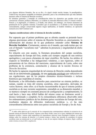 con algunos defectos formales, fue en su día y lo siguió siendo mucho tiempo, la paradigmática.
Todavía hoy nos parece aceptable en términos generales, pese a las consideraciones que más adelante
haremos sobre el sistema de Derecho soviético.
En términos generales y tomando en consideración todos los elementos que pueden servir para
caracterizar sistemas jurídicos diferentes, es evidente la marcada diferencia entre el sistema romano-
francés y el anglosajón, el islámico y el hindú, éste último, sin embargo, con fuertes elementos de
penetración de los grandes sistemas. Considero que el escandinavo y el alemán se han incorporado
esencialmente, aunque conservando algunos rasgos tipificantes, al modelo románico, en oposición
esencial con el del Common Law.
Algunas consideraciones sobre el sistema de derecho socialista.
Por supuesto que el primer problema que se afronta cuando se pretende hacer
algunas precisiones sobre el sistema de Derecho Socialista es, precisamente, la
delimitación del alcance de lo que podíamos entender como Sistema de
Derecho Socialista. Ciertamente, autores en el mundo, que nada tenían que ver
con el llamado “socialismo real ” admitían la presencia y singularidad de dicho
sistema.109
En relación con este asunto, la literatura procedente del campo socialista,
especialmente de Europa del Este, estaba casi siempre cargada de una retórica
apologética y con pocos elementos de rigor científico. De hecho, los atisbos al
respecto se limitaban a las indagaciones valederas, y aun rigurosas, sobre el
pensamiento de los clásicos del marxismo, especialmente de Lenin, sobre este
problema de la existencia, connotación y alcance de la noción Sistema de
Derecho Socialista.
De hecho la supuesta singularidad de tal sistema de Derecho estaba dependiendo
más de un determinado contenido, de una particular axiología que subyaciera en
sus regulaciones, que de los propios elementos técnico-formales e incluso
históricos que inspiraban al sistema.
Realmente, a las dificultades naturales para caracterizar un sistema jurídico, se
suman, cuando se trata del sistema socialista, otras especiales, derivadas de
varios factores, entre ellos: a) el hecho incuestionable de que el sistema jurídico
socialista es de muy reciente surgimiento, entendido en su dimensión mundial, y
se mantuvo siempre en constante proceso de configuración y completamiento, lo
cual hacía y hace muy difícil hablar del mismo como un fenómeno social y
técnico terminado y completo; b) la extraordinaria diferencia observable entre
los ordenamientos jurídicos de los distintos países socialistas de Europa del este,
resultantes algunos de diferentes tradiciones jurídicas y, c) las más
extraordinarias diferencias entre esos países socialistas de Europa y los de Asia.
109
A nadie cabrá duda de que la mayoría de los comparativistas contemporáneos admiten la existencia de un
llamado sistema de Derecho Socialista. Algunos como Boris Nolde, como ya lo vimos, hablaban del sistema que
llamaron soviético. Autores nada sospechosos de izquierdismo marxista como Pierángelo Catalano, en varios
trabajos sobre los sistemas de derecho y el sistema romano o latino, han insistido en considerar al sistema
socialista como un sistema per se, al cual incluso, en uno de sus mejores trabajos al respecto, llegó a calificar
como sistema en desarrollo o ampliación.
121
 