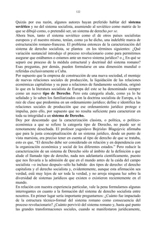 Quizás por esa razón, algunos autores hayan preferido hablar del sistema
soviético y no del sistema socialista, asumiendo al soviético como matriz de lo
que se dibujó como, o pretendió ser, un sistema de derecho per se.
Ahora bien, tanto el sistema soviético como el de otros países socialistas
europeos y el nuestro mismo, tenían, como ya he dicho, una indeleble marca de
estructuración romano-francesa. El problema entonces de la caracterización del
sistema de derecho socialista, se plantea en los términos siguientes: ¿Qué
variación sustancial introdujo el proceso revolucionario como para permitirnos
asegurar que estábamos o estamos ante un nuevo sistema jurídico? o ¿ En qué se
separó ese proceso de la médula estructural y doctrinal del sistema romano?
Esas preguntas, por demás, pueden formularse en una dimensión mundial o
referidas exclusivamente a Cuba.
Por supuesto que la empresa de construcción de una nueva sociedad, el montaje
de nuevas relaciones sociales de producción, la liquidación de las relaciones
económicas capitalistas y su paso a relaciones de fundamento socialista, originó
lo que en la literatura socialista de Europa del este se ha denominado siempre
como un nuevo tipo de Derecho. Pero esta categoría alude, como ya lo he
señalado y lo saben los familiarizados con la doctrina socialista de Europa, a la
raíz de clase que predomina en un ordenamiento jurídico; define e identifica las
relaciones sociales de producción que ese ordenamiento jurídico protege e
impulsa, pero ello, por supuesto que no resulta suficiente para caracterizar en
toda su integridad a un sistema de Derecho.
Doy por descontado que la caracterización clasista, o política, o político-
económica a que se refiere la categoría tipo de Derecho, no puede ser ni
remotamente desechada. El profesor yugoslavo Bojrislav Blagojevic afirmaba
que para la justa conceptualización de un sistema jurídico, desde un punto de
vista marxista, era preciso tener en cuenta al tipo de derecho de que se trataba,
esto es que, “El derecho debe ser considerado en relación y en dependencia con
la organización económica y social de los diferentes estados.” Pero reducir la
caracterización de un sistema de Derecho sólo al ámbito de la definición a que
alude el llamado tipo de derecho, nada nos adelantaría científicamente, puesto
que nos llevaría a la admisión de que en el mundo antes de la caída del campo
socialista --o incluso después--sólo ha habido dos tipos de derecho: el derecho
capitalista y el derecho socialista y, evidentemente, aunque esta afirmación sea
verdad, está muy lejos de ser toda la verdad, y no arroja ninguna luz sobre la
diversidad de sistemas jurídicos que existen o existieron recientemente en el
mundo.
En relación con nuestra experiencia particular, vale la pena formularnos algunas
interrogantes en cuanto a la formación del sistema de derecho socialista entre
nosotros. En primer lugar sería importante preguntarnos: ¿Cuánto fue impactado
de la estructura técnico-formal del sistema romano como consecuencia del
proceso revolucionario? ¿Cuánto pervivió del sistema romano y, hasta qué punto
las grandes transformaciones sociales, cuando se manifestaron jurídicamente,
122
 