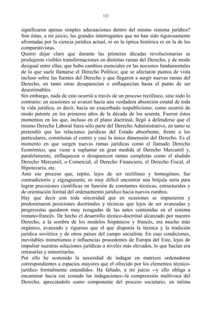 significaron apenas simples adecuaciones dentro del mismo sistema jurídico?
Son éstas, a mi juicio, las grandes interrogantes que no han sido rigurosamente
afrontadas por la ciencia jurídica actual, ni en la óptica histórica ni en la de los
comparativistas.
Quiero dejar claro que durante las primeras décadas revolucionarias se
produjeron visibles transformaciones en distintas ramas del Derecho, y de modo
desigual entre ellas; que hubo cambios esenciales en las nociones fundamentales
de lo que suele llamarse el Derecho Político; que se afectaron puntos de vista
incluso sobre las fuentes del Derecho y que llegaron a surgir nuevas ramas del
Derecho, en tanto otras desaparecían o enflaquecían hasta el punto de ser
desestimables.
Sin embargo, nada de esto ocurrió a través de un proceso rectilíneo, sino todo lo
contrario: en ocasiones se avanzó hacia una verdadera absorción estatal de toda
la vida jurídica, es decir, hacia un exacerbado iuspublicismo, como ocurrió de
modo patente en los primeros años de la década de los sesenta. Fueron éstos
momentos en los que, incluso en el plano doctrinal, llegó a defenderse que el
mismo Derecho Laboral fuera sólo parte del Derecho Administrativo, en tanto se
pretendió que las relaciones jurídicas del Estado absorbente, frente a los
particulares, constituían el centro y casi la única dimensión del Derecho. Es el
momento en que surgen nuevas ramas jurídicas como el llamado Derecho
Económico, que viene a suplantar en gran medida al Derecho Mercantil y,
paralelamente, enflaquecen o desaparecen ramas completas como el aludido
Derecho Mercantil, o Comercial, el Derecho Financiero, el Derecho Fiscal, el
Hipotecario, etc.
Ante ese proceso que, repito, lejos de ser rectilíneo y homogéneo, fue
contradictorio y zigzagueante, es muy difícil encontrar una brújula seria para
lograr precisiones científicas en función de constantes técnicas, estructurales y
de orientación formal del ordenamiento jurídico hacia nuevos rumbos.
Hay que decir con toda sinceridad que en ocasiones se impusieron y
predominaron posiciones doctrinales y técnicas que lejos de ser avanzadas y
progresistas quedaron muy rezagadas de las antes contenidas en el sistema
romano-francés. De hecho el desarrollo técnico-doctrinal alcanzado por nuestro
Derecho, a la sombra de los modelos hispánicos y francés, era mucho más
orgánico, avanzado y riguroso que el que disponía la técnica y la tradición
jurídica soviética y de otros países del campo socialista. En esas condiciones,
inevitables mimetismos e influencias procedentes de Europa del Este, lejos de
impulsar nuestras soluciones jurídicas a niveles más elevados, lo que hacían era
retrasarlas y minorizarlas.
Por ello he sostenido la necesidad de indagar en matrices ordenadoras
correspondientes a espacios mayores que el ofrecido por los elementos técnico-
jurídico formalmente entendidos. Ha faltado, a mi juicio --y ello obliga a
encaminar hacia ese costado las indagaciones--la comprensión multívoca del
Derecho, apreciándolo como componente del proceso societario, en íntima
123
 