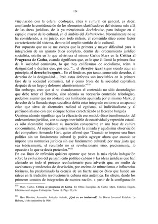 vinculación con la esfera ideológica, ética y cultural en general, es decir,
ampliando la consideración de los elementos clasificadores del sistema más allá
de las áreas jurídicas, de la ya mencionada Rechtkreise, para indagar en el
espacio mayor de lo cultural, en el ámbito del Kulturkreise. Normalmente no se
ha considerado, a mi juicio, con todo énfasis, el contenido ético como factor
caracterizante del sistema, dentro del amplio sentido de lo cultural.
Por supuesto que no se me escapa que la primera y mayor dificultad para la
integración de un aparato ético completo, dentro del ordenamiento jurídico
socialista, estriba en lo que advirtiera el mismo Carlos Marx en la Crítica al
Programa de Gotha, cuando significara que, en lo que él llamó la primera fase
de la sociedad comunista, lo que hoy calificamos de socialismo, reina la
desigualdad y declara que, por eso, “... el derecho igual sigue siendo aquí en
principio, el derecho burgués... En el fondo es, por tanto, como todo derecho, el
derecho de la desigualdad... Pero estos defectos son inevitables en la primera
fase de la sociedad comunista, tal y como brota de la sociedad capitalista
después de un largo y doloroso alumbramiento.”110
Sin embargo, creo que si no abandonamos el contenido no sólo deontológico
que debe tener el Derecho, sino además su necesario contenido teleológico,
podemos asumir que no obstante esa limitación apuntada por el mismo Marx, el
derecho de la llamada etapa socialista debía estar integrado en torno a un aparato
ético que sirva de alternativa radical al egoísmo, al individualismo y al
patrimonialísmo con que siempre hemos caracterizado al Derecho burgués
Quisiera además significar que la eficacia de ese sentido ético transformador del
ordenamiento jurídico, con su carga inevitable de coactividad y represión estatal,
es sólo alcanzable mediante su inserción consecuente en una base de cultura
concomitante. Al respecto quisiera recordar la atinada y agudísima observación
del compañero Armando Hart, quien afirmó que “Cuando se impone una línea
política sin un fundamento cultural (y podría agregar ahora que cuando se
impone una normativa jurídica sin ese fundamento cultural) por muy justa que
sea teóricamente, el resultado no es revolucionario sino, precisamente, lo
opuesto a lo que se decía pretender.”111
En esa línea de reflexión quisiera apuntar que basta la más rápida indagación
sobre la evolución del pensamiento político cubano y las ideas jurídicas que han
alentado en todo el proceso revolucionario para advertir que, en medio de
asechanzas y tendencias de desviación, por encima de mimetismos e influencias
foráneas, ha predominado la esencia de un fuerte núcleo ético que hunde sus
raíces en la tradición revolucionaria cubana más auténtica. En efecto, desde los
primeros conatos de integración de nuestra nación, a partir de la configuración
110
Marx, Carlos. Crítica al programa de Gotha. En Obras Escogidas de Carlos Marx, Federico Engels,
Ediciones en Lenguas Extranjeras. Tomo 11. Págs. l5 y l6.
111
Hart Dávalos, Armando. Artículo titulado, ¿Qué es un intelectual? En Diario Juventud Rebelde. La
Habana, l5 de septiembre de l996.
124
 