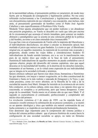 de la nacionalidad cubana, el pensamiento político se caracterizó, de modo muy
fuerte, por su búsqueda de consagración y legitimación jurídica. No me estoy
refiriendo exclusivamente a las Constituciones y legislaciones mambisas, que
son elocuentísima expresión de esa voluntad y esa concepción, sino incluso, más
atrás, al pensamiento germinador de hombres como el Padre José Agustín
Caballero y más específicamente el Presbítero Félix Varela.
Medardo Vitier apunta atinadamente que sin perder realismo y sin abandonar
una posición pragmática, en Varela se descubre un vuelo que salta por encima
de lo circunstancial que aconseja el interés inmediato, para sostener un modelo
abstracto y paradigmático que se asienta en una valoración global de la política
y del hombre, en torno a un claro entendido ético irrenunciable.112
Los que han visto en el pensamiento de Varela sólo la impronta del liberalismo y
el individualismo dieciochesco, sin atinar a calcular su dimensión epocal, han
mutilado el juicio que merece ese gran fundador. Lo cierto es que el liberalismo
original era, en aquellos momentos, la expresión de la corriente más avanzada y
progresista, alzada contra las viejas trabas y consideraciones feudales El
individualismo de hondo sentido kantiano, era a su vez la manifestación más
pura de un núcleo ético que estaba en la base de todo el pensamiento
iluminista.El individualismo de aquellos momentos no puede confundirse con el
egoísmo ulterior, propio del desarrollo del sistema capitalista, sino que aquel
descansa en la racionalidad del hombre, en la doctrina de los derechos naturales,
inmanentes al ser humano, y en la virtud como expresión de esa individualidad
que se integra en la sociedad civilizada y armónica.
Quiero entonces subrayar que fueron esas ideas éticas, humanistas e Iluministas
las que alentaron, con mayor o menor exageración, en la obra constitucional de
Guáimaro y hasta en la más realista y sopesada de Jimaguayú y la Yaya, y que
están presentes, como leit motiv absoluto, en la filosofía de la vida y de la
sociedad de nuestro José Martí. Siempre he insistido en la existencia de un cierto
hilo conductor, en la cultura cubana, entre esas ideas y ese aparato ético que se
reacomoda, se completa y se perfecciona, pero que nunca desaparece. Como
juego de la casualidad, Varela muere en el mismo año en que nace Martí. Y el
segundo es esencialmente el continuador, perfeccionador y completador del
núcleo ético del primero.
La revolución victoriosa el l de enero de 1959 --se ha repetido hasta el
cansancio--resultó entonces la culminación de un proceso centenario, y se montó
en un aparato ideológico y ético que también era natural continuación de esa
lucha centenaria y se inspiraba en esa tradición profundamente humanista.
Esto determinó algo importante para la comprensión del sistema jurídico e
incluso del sistema político cubano: que el proceso histórico de avance hacia la
configuración de una sociedad socialista se apoyó, no tanto en fórmulas
112
Ver a Medardo Vitier, Las ideas y la filosofía en Cuba. Editorial Ciencias Sociales, La Habana, l970,
especialmente págs. 7l y ss.
125
 